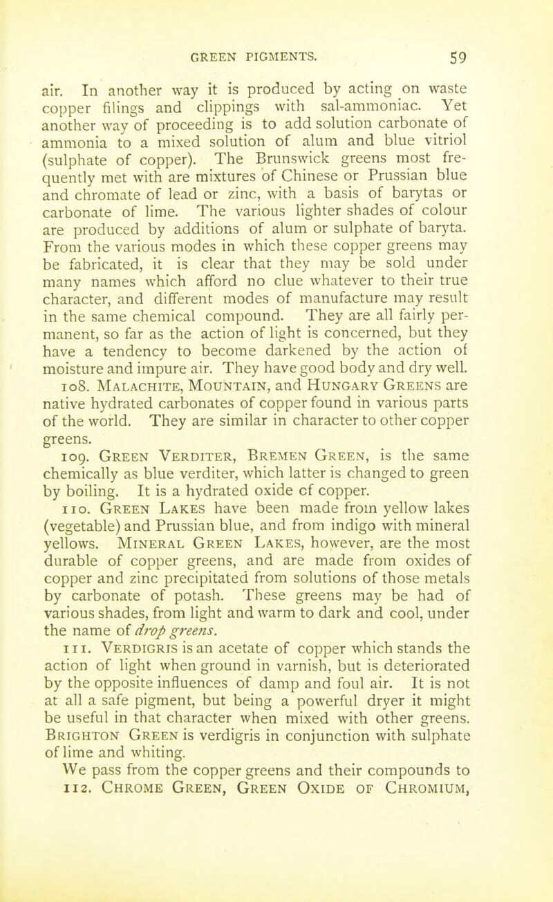 air. In another way it is produced by acting on waste copper filings and clippings with sal-ammoniac. Yet another way of proceeding is to add solution carbonate of ammonia to a mixed solution of alum and blue vitriol (sulphate of copper). The Brunswick greens most fre- quently met with are mixtures of Chinese or Prussian blue and chromate of lead or zinc, with a basis of barytas or carbonate of lime. The various lighter shades of colour are produced by additions of alum or sulphate of baryta. From the various modes in which these copper greens may be fabricated, it is clear that they may be sold under many names which afford no clue whatever to their true character, and different modes of manufacture may result in the same chemical compound. They are all fairly per- manent, so far as the action of light is concerned, but they have a tendency to become darkened by the action of moisture and impure air. They have good body and dry well. 108. Malachite, Mountain, and Hungary Greens are native hydrated carbonates of copper found in various parts of the world. They are similar in character to other copper greens. 109. Green Verditer, Bremen Green, is the same chemically as blue verditer, which latter is changed to green by boiling. It is a hydrated oxide of copper. no. Green Lakes have been made from yellow lakes (vegetable) and Prussian blue, and from indigo with mineral yellows. Mineral Green Lakes, however, are the most durable of copper greens, and are made from oxides of copper and zinc precipitated from solutions of those metals by carbonate of potash. These greens may be had of various shades, from light and warm to dark and cool, under the name of droJ> greens. 111. Verdigris is an acetate of copper which stands the action of light when ground in varnish, but is deteriorated by the opposite influences of damp and foul air. It is not at all a safe pigment, but being a powerful dryer it might be useful in that character when mixed with other greens. Brighton Green is verdigris in conjunction with sulphate of lime and whiting. We pass from the copper greens and their compounds to 112. Chrome Green, Green Oxide of Chromium,