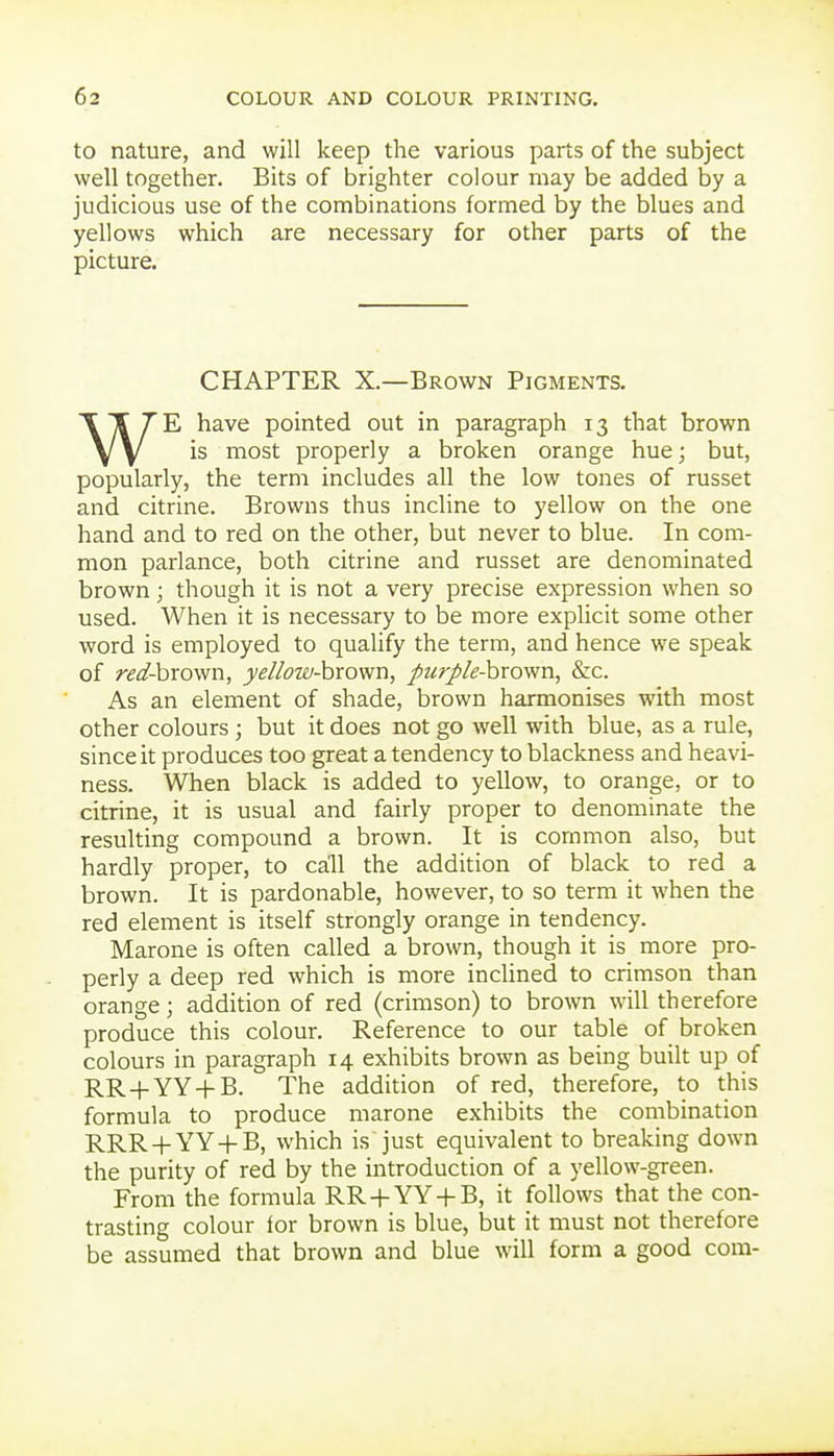 to nature, and will keep the various parts of the subject well together. Bits of brighter colour may be added by a judicious use of the combinations formed by the blues and yellows which are necessary for other parts of the picture. CHAPTER X.—Brown Pigments. WE have pointed out in paragraph 13 that brown is most properly a broken orange hue; but, popularly, the term includes all the low tones of russet and citrine. Browns thus incline to yellow on the one hand and to red on the other, but never to blue. In com- mon parlance, both citrine and russet are denominated brown; though it is not a very precise expression when so used. When it is necessary to be more explicit some other word is employed to qualify the term, and hence we speak of red-hrov/n, yellow-hrovm, purple-hrown, &c. As an element of shade, brown harmonises with most other colours ; but it does not go well with blue, as a rule, since it produces too great a tendency to blackness and heavi- ness. When black is added to yellow, to orange, or to citrine, it is usual and fairly proper to denominate the resulting compound a brown. It is common also, but hardly proper, to call the addition of black to red a brown. It is pardonable, however, to so term it when the red element is itself strongly orange in tendency. Marone is often called a brown, though it is more pro- perly a deep red which is more incHned to crimson than orange; addition of red (crimson) to brown will therefore produce this colour. Reference to our table of broken colours in paragraph 14 exhibits brown as being built up of RR-t-YY-f B. The addition of red, therefore, to this formula to produce marone exhibits the combination RRR-f-YY-f B, which is just equivalent to breaking down the purity of red by the introduction of a yellow-green. From the formula RR-fYY + B, it follows that the con- trasting colour tor brown is blue, but it must not therefore be assumed that brown and blue will form a good com- I