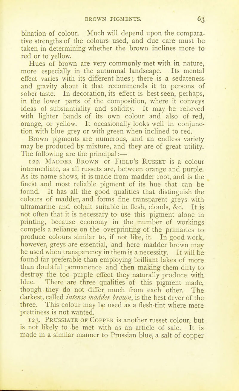 bination of colour. Much will depend upon the compara- tive strengths of the colours used, and due care must be taken in determining whether the brown inclines more to red or to yellow. Hues of brown are very commonly met with in nature, more especially in the autumnal landscape. Its mental effect varies with its different hues; there is a sedateness and gravity about it that recommends it to persons of sober taste. In decoration, its effect is best seen, perhaps, in the lower parts of the composition, where it conveys ideas of substantiality and solidity. It may be relieved with lighter bands of its own colour and also of red, orange, or yellow. It occasionally looks well in conjunc- tion with blue grey or with green when inclined to red. Brown pigments are numerous, and an endless variety may be produced by mixture, and they are of great utility. The following are the principal:— 122. Madder Brown or Field's Russet is a colour intermediate, as all russets are, between orange and purple. As its name shows, it is made from madder root, and is the finest and most reliable pigment of its hue that can be found. It has all the good qualities that distinguish the colours of madder, and forms fine transparent greys with ultramarine and cobalt suitable in flesh, clouds, &c. It is not often that it is necessary to use this pigment alone in printing, because economy in the number of workings compels a reliance on the overprinting of the primaries to produce colours similar to, if not like, it. In good work, however, greys are essential, and here madder brown may be used when transparency in them is a necessity. It will be found far preferable than employing brilliant lakes of more than doubtful permanence and then making them dirty to destroy the too purple effect they naturally produce with blue. There are three qualities of this pigment made, though they do not differ much from each other. The darkest, called intense madder brown, is the best dryer of the three. This colour may be used as a flesh-tint where mere prettiness is not wanted. 123. Prussiate of Copper is another russet colour, but is not likely to be met with as an article of sale. It is made in a similar manner to Prussian blue, a salt of copper