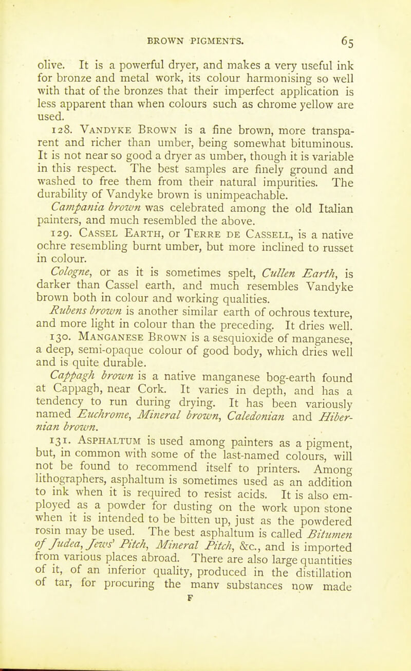 olive. It is a powerful dryer, and makes a very useful ink for bronze and metal work, its colour harmonising so well with that of the bronzes that their imperfect application is less apparent than when colours such as chrome yellow are used. 128. Vandyke Brown is a fine brown, more transpa- rent and richer than umber, being somewhat bituminous. It is not near so good a dryer as umber, though it is variable in this respect. The best samples are finely ground and washed to free them from their natural impurities. The durability of Vandyke brown is unimpeachable. Cainpania broivn was celebrated among the old Italian painters, and much resembled the above. 129. Cassel Earth, or Terre de Cassell, is a native ochre resembling burnt umber, but more inclined to russet in colour. Cologne, or as it is sometimes spelt, Cullen Earth, is darker than Cassel earth, and much resembles Vandyke brown both in colour and working qualities. Rubens brown is another similar earth of ochrous texture, and more light in colour than the preceding. It dries well. 130. Manganese Brown is a sesquioxide of manganese, a deep, semi-opaque colour of good body, which dries well and is quite durable. Cappagh brown is a native manganese bog-earth found at Cappagh, near Cork. It varies in depth, and has a tendency to run during drying. It has been variously named Euchrome, Mineral brown, Caledonian and Hiber- 7iian brown. 131. AsPHALTUM is used among painters as a pigment, but, m common with some of the last-named colours, will not be found to recommend itself to printers. Among lithographers, asphaltum is sometimes used as an addition to ink when it is required to resist acids. It is also em- ployed as a powder for dusting on the work upon stone when it is intended to be bitten up, just as the powdered rosm may be used. The best asphaltum is called Bitumen of Judea, Jews' Pitch, Mineral Pitch, &c., and is imported from various places abroad. There are also large quantities of It, of an inferior quality, produced in the distillation of tar, for procuring the manv substances now made F