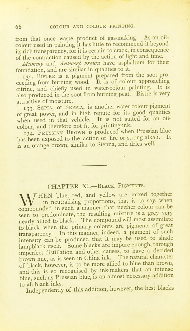 from that once waste product of gas-making. As an oil- colour used in painting it has little to recommend it beyond its rich transparency, for it is certain to crack, in consequence of the contraction caused by the action of light and time. Mu77itny and Antwerp brown have asphaltum for their foundation, and are similar in qualities to it. 132. Bistre is a pigment prepared from the soot pro- ceeding from burning wood. It is of colour approaching citrine, and chiefly used in water-colour painting. _ It is also produced in the soot from burning peat. Bistre is very attractive of moisture. 133. Sepia, or Seppia, is another water-colour pigment of great power, and in high repute for its good quahties when used in that vehicle. It is not suited for an oil- colour, and therefore not fit for printing-ink. 134. Prussian Brown is produced when Prussian blue has been exposed to the action of fire or strong alkali. It is an orange brown, similar to Sienna, and dries well. CHAPTER XL—Black Pigments. WHEN blue, red, and yellow are mixed together in neutralising proportions, that is to say, when compounded in such a manner that neither colour can be seen to predominate, the resulting mixture is a grey very nearly allied to black. The compound will most assimilate to black when the primary colours are pigments of great transparency. In this manner, indeed, a pigment of such intensity can be produced that it may be used to shade lampblack itself. Some blacks are impure enough, through imperfect distillation and other causes, to have a decided brown hue, as is seen in China ink. The natural character of black, however, is to be more allied to blue than brown, and this is so recognised by ink-makers that an intense blue, such as Prussian blue, is an almost necessary addition to all black inks, , u . ui i Independently of this addition, however, the best blacks