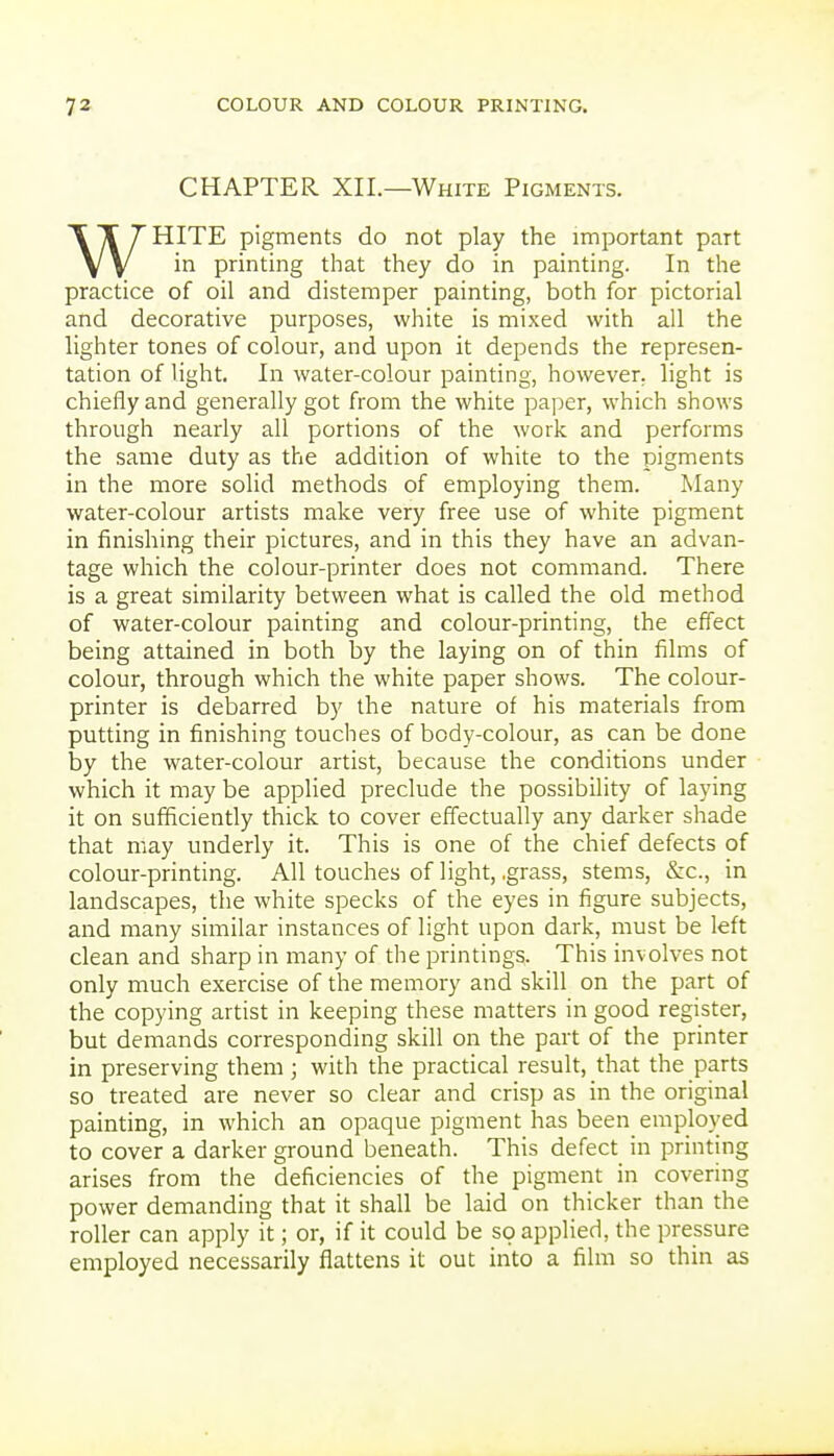 CHAPTER XIL—White Pigments. WHITE pigments do not play the important part in printing that they do in painting. In the practice of oil and distemper painting, both for pictorial and decorative purposes, white is mixed with all the lighter tones of colour, and upon it depends the represen- tation of light. In water-colour painting, however, light is chiefly and generally got from the white paper, which shows through nearly all portions of the work and performs the same duty as the addition of white to the pigments in the more solid methods of employing them. Many water-colour artists make very free use of white pigment in finishing their pictures, and in this they have an advan- tage which the colour-printer does not command. There is a great similarity between what is called the old method of water-colour painting and colour-printing, the effect being attained in both by the laying on of thin films of colour, through which the white paper shows. The colour- printer is debarred by the nature of his materials from putting in finishing touches of body-colour, as can be done by the water-colour artist, because the conditions under which it may be applied preclude the possibility of laying it on sufficiently thick to cover effectually any darker shade that may underly it. This is one of the chief defects of colour-printing. All touches of light, .grass, stems, &c., in landscapes, the white specks of the eyes in figure subjects, and many similar instances of light upon dark, must be left clean and sharp in many of the printings. This involves not only much exercise of the memory and skill on the part of the copying artist in keeping these matters in good register, but demands corresponding skill on the part of the printer in preserving them ; with the practical result, that the parts so treated are never so clear and crisp as in the original painting, in which an opaque pigment has been employed to cover a darker ground beneath. This defect in printing arises from the deficiencies of the pigment in covering power demanding that it shall be laid on thicker than the roller can apply it; or, if it could be so applied, the pressure employed necessarily flattens it out into a film so thin as