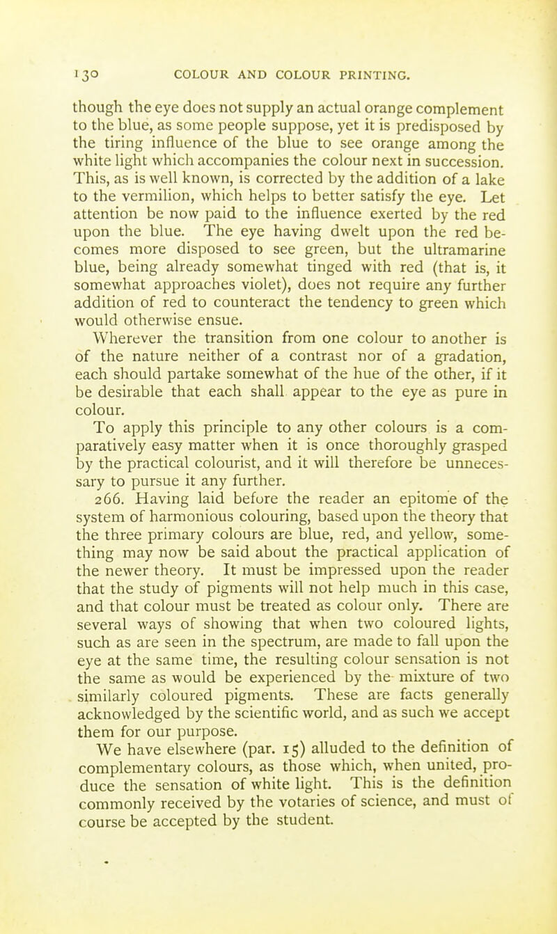 though the eye does not supply an actual orange complement to the blue, as some people suppose, yet it is predisposed by the tiring influence of the blue to see orange among the white light which accompanies the colour next in succession. This, as is well known, is corrected by the addition of a lake to the vermilion, which helps to better satisfy the eye. Let attention be now paid to the influence exerted by the red upon the blue. The eye having dwelt upon the red be- comes more disposed to see green, but the ultramarine blue, being already somewhat tinged with red (that is, it somewhat approaches violet), does not require any further addition of red to counteract the tendency to green which would otherwise ensue. Wherever the transition from one colour to another is of the nature neither of a contrast nor of a gradation, each should partake somewhat of the hue of the other, if it be desirable that each shall appear to the eye as pure in colour. To apply this principle to any other colours is a com- paratively easy matter when it is once thoroughly grasped by the practical colourist, and it will therefore be unneces- sary to pursue it any further. 266. Having laid before the reader an epitome of the system of harmonious colouring, based upon the theory that the three primary colours are blue, red, and yellow, some- thing may now be said about the practical application of the newer theory. It must be impressed upon the reader that the study of pigments will not help much in this case, and that colour must be treated as colour only. There are several ways of showing that when two coloured lights, such as are seen in the spectrum, are made to fall upon the eye at the same time, the resulting colour sensation is not the same as would be experienced by the mixture of two similarly coloured pigments. These are facts generally acknowledged by the scientific world, and as such we accept them for our purpose. We have elsewhere (par. 15) alluded to the definition of complementary colours, as those which, when united, pro- duce the sensation of white light. This is the definition commonly received by the votaries of science, and must ot course be accepted by the student.