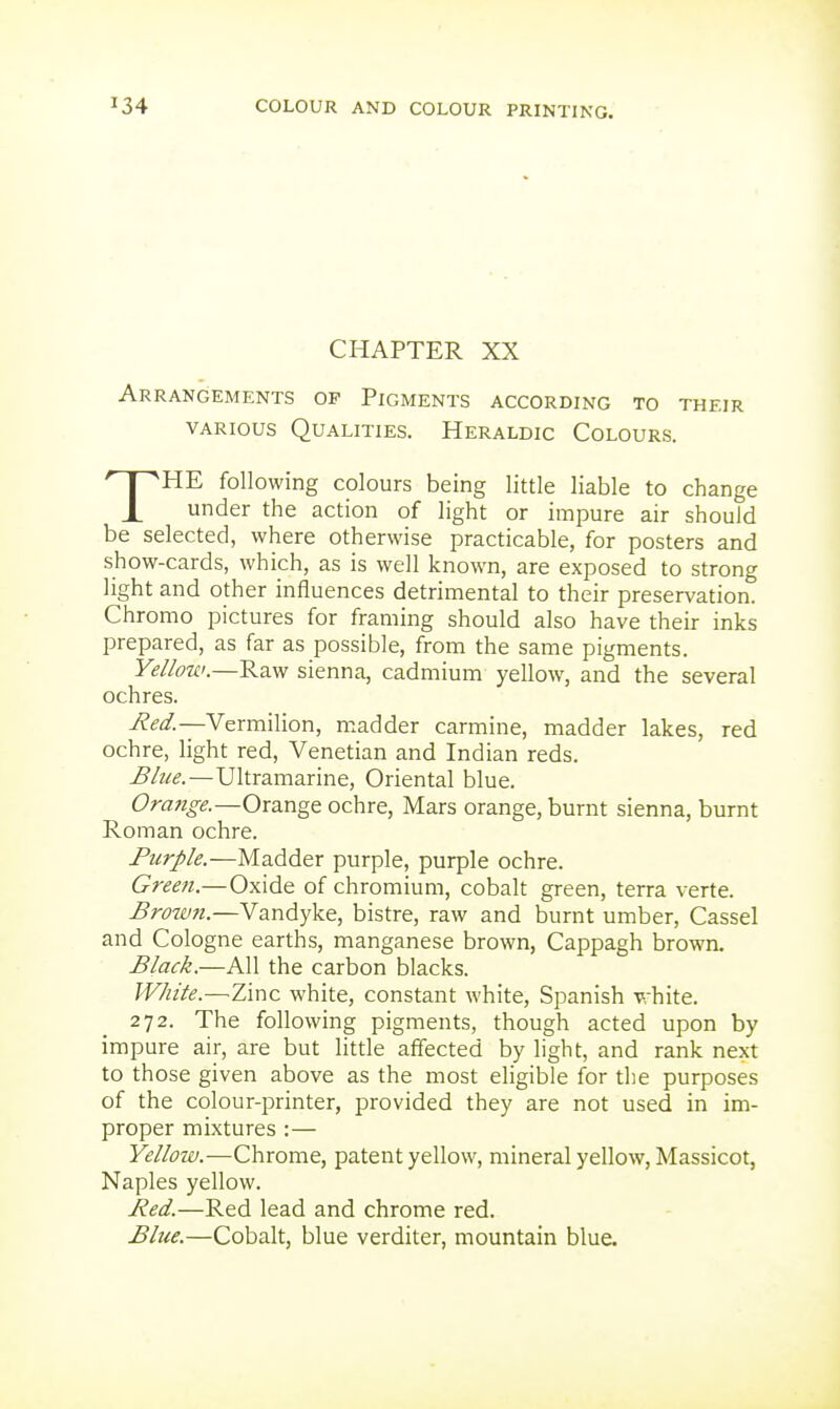 CHAPTER XX Arrangements op Pigments according to their VARIOUS Qualities. Heraldic Colours. THE following colours being little liable to change under the action of light or impure air should be selected, where otherwise practicable, for posters and show-cards, which, as is well known, are exposed to strong light and other influences detrimental to their preservation. Chromo pictures for framing should also have their inks prepared, as far as possible, from the same pigments. Yellow.—'Ra.^ sienna, cadmium yellow, and the several ochres. Red.—Vermilion, madder carmine, madder lakes, red ochre, light red, Venetian and Indian reds. Blue.—Ultramarine, Oriental blue. Orafige.—Orange ochre, Mars orange, burnt sienna, burnt Roman ochre. Purple.—Madder purple, purple ochre. Green.—Oxide of chromium, cobalt green, terra verte. Brow7i.—Vandyke, bistre, raw and burnt umber, Cassel and Cologne earths, manganese brown, Cappagh brown. Black.—All the carbon blacks. White.—Zinc white, constant white, Spanish white. 272. The following pigments, though acted upon by impure air, are but little affected by light, and rank next to those given above as the most eligible for the purposes of the colour-printer, provided they are not used in im- proper mixtures :— Yellow.—Chrome, patent yellow, mineral yellow, Massicot, Naples yellow. Red.—Red lead and chrome red. Blue.—Cobalt, blue verditer, mountain blue.