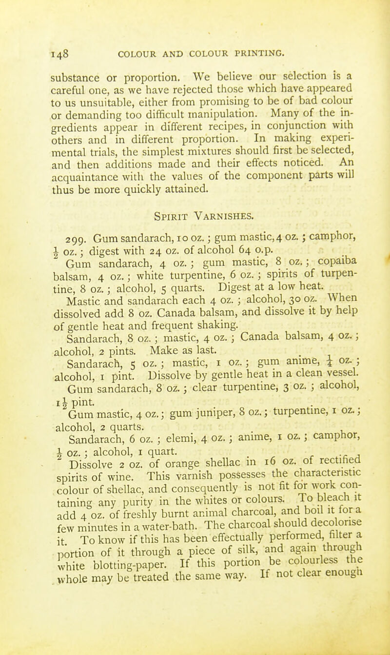 substance or proportion. We believe our selection is a careful one, as we have rejected those which have appeared to us unsuitable, either from promising to be of bad colour or demanding too difficult manipulation. Many of the in- gredients appear in different recipes, in conjunction with others and in different proportion. In making experi- mental trials, the simplest mixtures should first be selected, and then additions made and their effects noticed. An acquaintance with the values of the component parts will thus be more quickly attained. Spirit Varnishes. 299. Gum sandarach, 10 oz.; gum mastic,4 oz.; camphor, I oz.; digest with 24 oz. of alcohol 64 o.p. Gum sandarach, 4 oz.; gum mastic, 8 oz.; copaiba balsam, 4 oz.; white turpentine, 6 oz.; spirits of turpen- tine, 8 oz.; alcohol, 5 quarts. Digest at a low heat. Mastic and sandarach each 4 oz. ; alcohol, 30 oz. When dissolved add 8 oz. Canada balsam, and dissolve it by help of gentle heat and frequent shaking. Sandarach, 8 oz.; mastic, 4 oz.; Canada balsam, 4 oz.; alcohol, 2 pints. Make as last. Sandarach, 5 oz. ; mastic, i oz.; gum amme, i oz. ; alcohol, I pint. Dissolve by gentle heat in a clean vessel. Gum sandarach, 8 oz.; clear turpentine, 3 oz. ; alcohol, II pint. Gum mastic, 4 oz.; gum juniper, 8 oz.; turpentine, i oz.; alcohol, 2 quarts. Sandarach, 6 oz. ; elemi, 4 oz.; amme, i oz.; camphor, i oz.; alcohol, i quart. Dissolve 2 oz. of orange shellac in 16 oz. of rectified spirits of wine. This varnish possesses the characteristic colour of shellac, and consequendy is not fit for work con- taining any purity in the whites or colours. To bleach it add 4 oz. of freshly burnt animal charcoal, and boil it lor a few minutes in a water-bath. The charcoal should deco orise it To know if this has been eff-ectually performed, filter a portion of it through a piece of silk, and again through white blotting-paper. If this portion be colourless the whole may be treated the same way. If not clear enougii