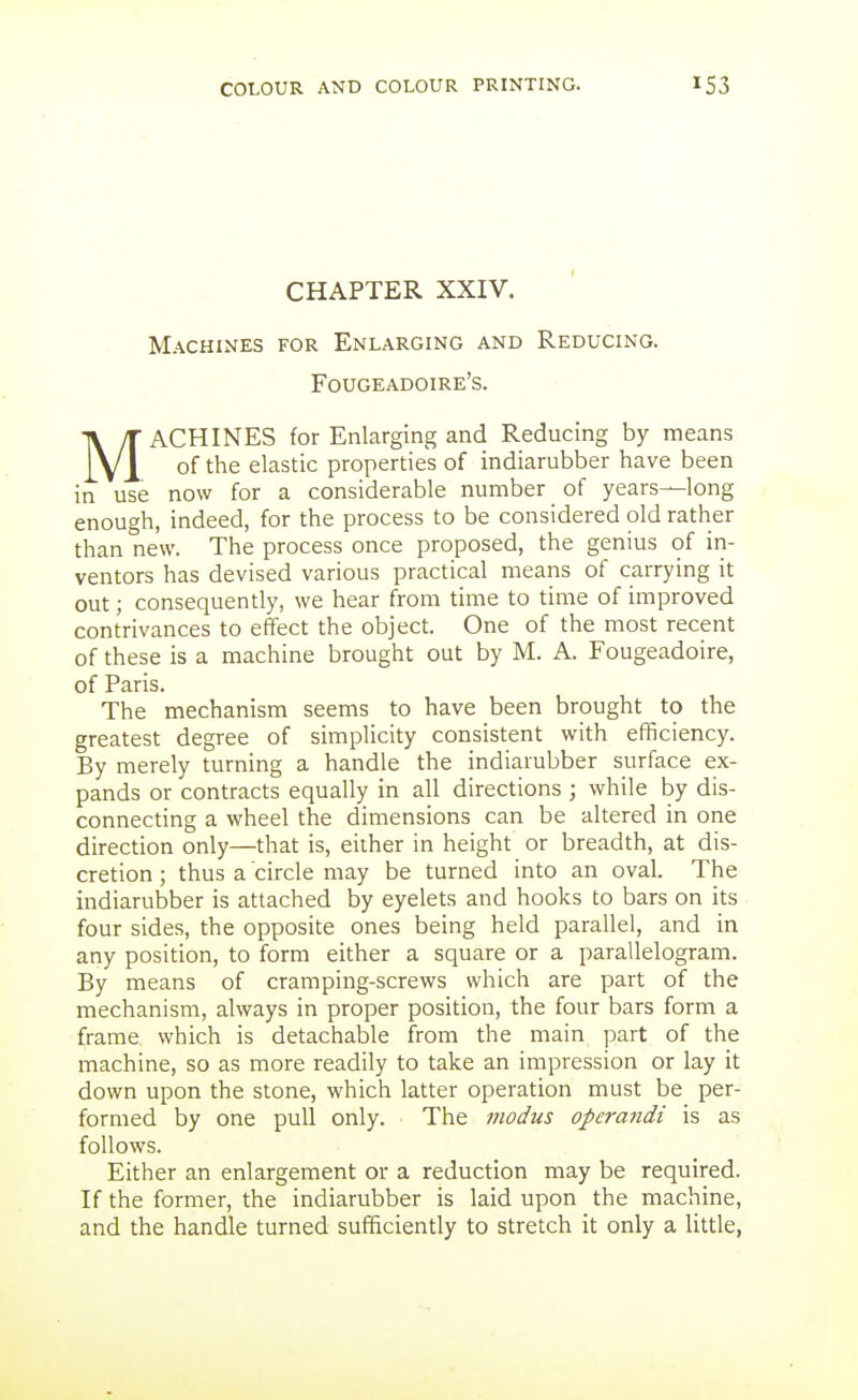 CHAPTER XXIV. Machines for Enlarging and Reducing. Fougeadoire's. MACHINES for Enlarging and Reducing by means of the elastic properties of indiarubber have been in use now for a considerable number of years—long enough, indeed, for the process to be considered old rather than new. The process once proposed, the genius of in- ventors has devised various practical means of carrying it out; consequently, we hear from time to time of improved contrivances to effect the object. One of the most recent of these is a machine brought out by M. A. Fougeadoire, of Paris. The mechanism seems to have been brought to the greatest degree of simpHcity consistent with efficiency. By merely turning a handle the indiarubber surface ex- pands or contracts equally in all directions ; while by dis- connecting a wheel the dimensions can be altered in one direction only—that is, either in height or breadth, at dis- cretion ; thus a circle may be turned into an oval. The indiarubber is attached by eyelets and hooks to bars on its four sides, the opposite ones being held parallel, and in any position, to form either a square or a parallelogram. By means of cramping-screws which are part of the mechanism, always in proper position, the four bars form a frame which is detachable from the main part of the machine, so as more readily to take an impression or lay it down upon the stone, which latter operation must be per- formed by one pull only. The modus operandi is as follows. Either an enlargement or a reduction may be required. If the former, the indiarubber is laid upon the machine, and the handle turned sufficiently to stretch it only a little,