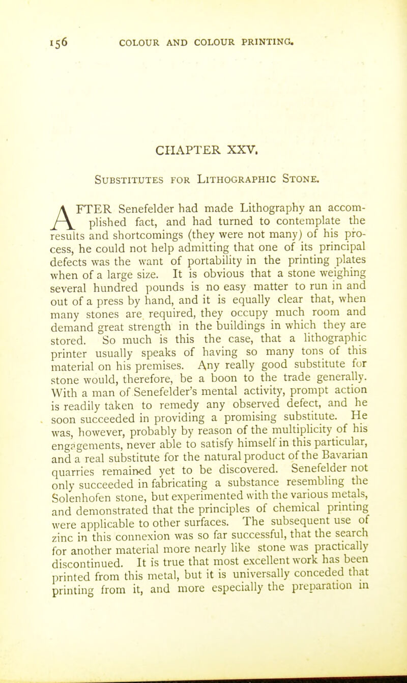 CHAPTER XXV. Substitutes for Lithographic Stone. AFTER Senefelder had made Lithography an accom- plished fact, and had turned to contemplate the results and shortcomings (they were not many) of his pro- cess, he could not help admitting that one of its principal defects was the want of portability in the printing plates when of a large size. It is obvious that a stone weighing several hundred pounds is no easy matter to run in and out of a press by hand, and it is equally clear that, when many stones are required, they occupy much room and demand great strength in the buildings in which they are stored. So much is this the case, that a lithographic printer usually speaks of having so many tons of this material on his premises. Any really good substitute for stone would, therefore, be a boon to the trade generally. With a man of Senefelder's mental activity, prompt action is readily taken to remedy any observed defect, and he soon succeeded in providing a promising substitute. He was, }iowever, probably by reason of the multiplicity of his engagements, never able to satisfy himself in this particular, and a real substitute for the natural product of the Bavarian quarries remained yet to be discovered. Senefelder not only succeeded in fabricating a substance resembling the Solenhofen stone, but experimented with the various metals, and demonstrated that the principles of chemical printmg were applicable to other surfaces. The subsequent use of zinc in this connexion was so far successful, that the search for another material more nearly like stone was practically discontinued. It is true that most excellent work has been printed from this metal, but it is universally conceded that printing from it, and more especially the preparation in