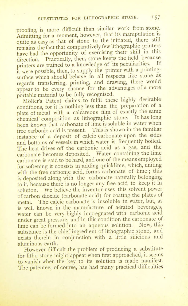 proofing, is more difficult than similar work from stone. Admitttng for a moment, however, that its manipulation is quite as easy as that of stone to the initiated, there still remains the fact that comparatively few hthographic prmters have had the opportunity of exercising their skill in this direction. Practically, then, stone keeps the field because printers are trained to a knowledge of its peculiarities. If it were possible, then, to supply the printer with a printing- surface which should behave in all respects like stone as regards transferring, printing, and drawing, there would appear to be every chance for the advantages of a more portable material to be fully recognised. MoUer's Patent claims to fulfil these highly desirable conditions, for it is nothing less than the preparation of a plate of metal with a calcareous film of exactly the same chemical composition as lithographic stone. It has long been known that carbonate of lime is soluble in water when free carbonic acid is present. This is shown in the familiar instance of a deposit of calcic carbonate upon the sides and bottoms of vessels in which water is frequently boiled. The heat drives off the carbonic acid as a gas, and the carbonate becomes deposited. Water containing the lime carbonate is said to be hard, and one of the means employed for softening it consists in adding quicklime, which, uniting with the free carbonic acid, forms carbonate of lime ; this is deposited along with the carbonate naturally belonging to it, because there is no longer any free acid to keep it in solution. We believe the inventor uses this solvent power of carbon dioxide (carbonate acid) for coating the plates of metal. The calcic carbonate is insoluble in water, but, as is well known in the manufacture of aerated beverages, water can be very highly impregnated with carbonic acid under great pressure, and in this condition the carbonate of lime can be formed into an aqueous solution. Now, this substance is the chief ingredient of lithographic stone, and exists therein in conjunction with a little silicious and aluminous earth. However difficult the problem of producing a substitute for litho stone might appear when first approached, it seems to vanish when the key to its solution is made manifest. The patentee, of course, has had many practical difficulties