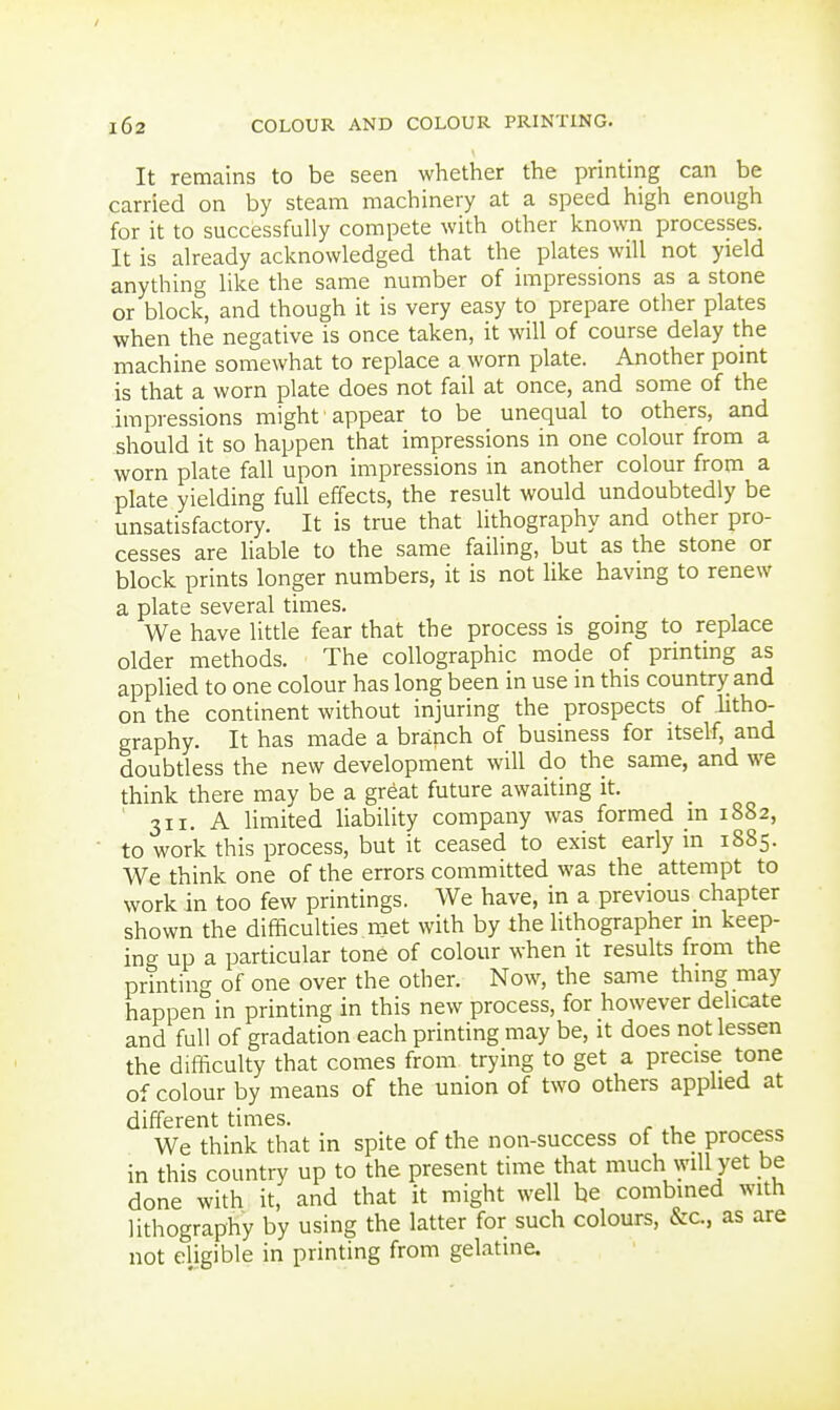 / 162 COLOUR AND COLOUR PRINTING. It remains to be seen whether the printing can be carried on by steam machinery at a speed high enough for it to successfully compete with other known processes. It is already acknowledged that the plates will not yield anything like the same number of impressions as a stone or block, and though it is very easy to prepare other plates when the negative is once taken, it will of course delay the machine somewhat to replace a worn plate. Another point is that a worn plate does not fail at once, and some of the impressions might appear to be unequal to others, and should it so happen that impressions in one colour from a worn plate fall upon impressions in another colour from a plate yielding full effects, the result would undoubtedly be unsatisfactory. It is true that lithography and other pro- cesses are Hable to the same failing, but as the stone or block prints longer numbers, it is not like having to renew a plate several times. We have little fear that the process is going to replace older methods. The collographic mode of printing as applied to one colour has long been in use in this country and on the continent without injuring the prospects of litho- graphy. It has made a branch of business for itself, and doubtless the new development will do the same, and we think there may be a great future awaiting it. ' 311. A Umited liability company was formed in 1882, to work this process, but it ceased to exist early in 1885. We think one of the errors committed was the attempt to work in too few printings. We have, in a previous chapter shown the difficulties met with by the lithographer in keep- ing up a particular tone of colour when it results from the printing of one over the other. Now, the same thing may happen in printing in this new process, for however delicate and full of gradation each printing may be, it does not lessen the difficulty that comes from trying to get a precise tone of colour by means of the union of two others apphed at different times. We think that in spite of the non-success of the process in this country up to the present time that much will yet be done with it, and that it might well be combined with lithography by using the latter for such colours, &c, as are not eligible in printing from gelatine.