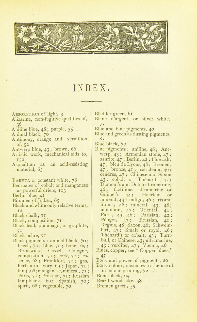 INDEX. Absorption of light, 3 Alizarine, non-fugitive qualities of, 36 Aniline blue, 48 ; purple, 55 . Animal black, 70 Antimony, orange and vermilion of, 52 Antwerp blue, 43 ; brown, 66 Artistic work, mechanical aids to, Asphaltum as an acid-resisting material, 65 Baryta or constant white, 76 Benzoates of cobalt and manganese as powerful driers, 103 Berlin blue, 42 Bitumen of Judaea, 65 Black and white only relative terms, 12 Black chalk, 71 Black, composition, ji Black-lead, plumbago, or graphite, 70 Black ochre, 71 Black pigments : animal black, 70; beech, 70 ; blue, 70 ; bone, 69 ; Brunswick, Cassel, Cologne, composition, 71; cork, 70; es- sence, 68 ; Frankfort, 70 ; gas, hartshorn, ivory, 69 ; Japan, 71 ; lamp,68; manganese, mineral, 71 ; Paris, 70; Prussian, 71; Russian lampblack, 69; Spanish, 70 spirit, 68; vegetable, 70 Bladder green, 61 Blanc d'argent, or silver white, 75 Blue and blue pigments, 40 Blue and green as dusting pigments, 85 Blue black, 70 Blue pigments : aniline, 48 ; Ant- werp, 43 ; Armenian stone, 47 ; azurite, 47 ; Berlin, 42 ; blue ash, 47 ; bleu de Lyons, 48 ; Bremen, 47 ; bronze, 41 ; cseruleum, 46 ; cendres, 47 ; Chinese and Saxon 43; cobalt or Thenard's, 45; Dumont's and Dutch ultramarine, 46; factitious ultramarine or Guimet's 44; Haarlem or mineral, 43 ; indigo, 46 ; iris and litmus, 48; mineral, 43, 48; mountain, 47; Oriental, 44; Paris, 43, 46; Parisian, 42; Peligot, 47 ; Prussian, 41 ; Regina, 48; Saxor., 46; Schwein- furt, 47; Smalt or royal, 46; Thenard's or cobalt, 45 ; Turn- bull, or Chinese, 43; ultramarine, 43 ; verditer, 47 ; Vienna, 46 Blues, copper, see  Copper blues, 47 Body and power of pigments, 20 Body-colour, obstacles to the use of in colour printing, 72 Bone black, 69 Brazil wood lake, 38 I Bremen green, 59