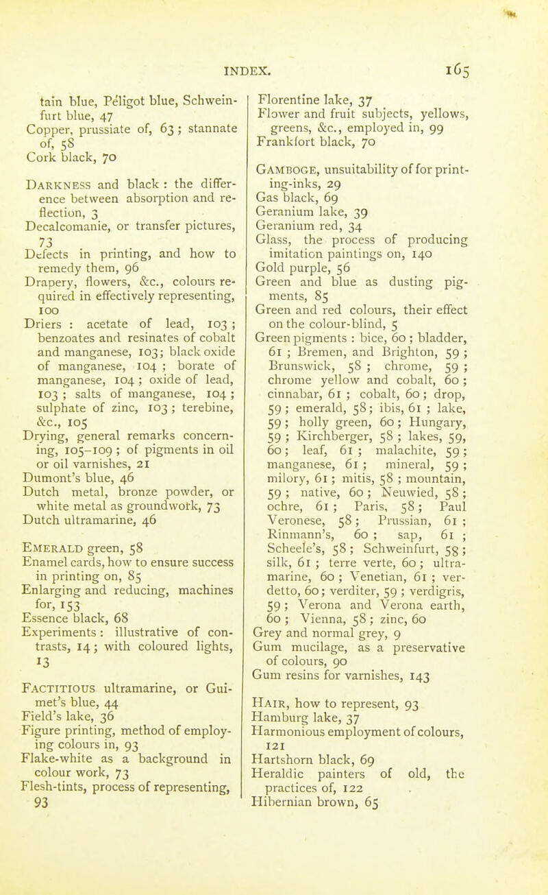 tain blue, Peligot blue, Schwein- furt blue, 47 Copper, prussiate of, 63 ; stannate of, 58 Cork black, 70 Darkness and black : the differ- ence between absoi-ption and re- flection, 3 Decalcomanie, or transfer pictures, 73 Defects in printing, and how to remedy them, 96 Drapery, flowers, &c., colours re- quired in effectively representing, 100 Driers : acetate of lead, 103 ; benzoates and resinates of cobalt and manganese, 103; black oxide of manganese, 104 ; borate of manganese, 104 ; oxide of lead, 103 ; salts of manganese, 104 ; sulphate of zinc, 103 ; terebine, &c., 105 Drying, general remarks concern- ing, 105-109 ; of pigments in oil or oil varnishes, 21 Dumont's blue, 46 Dutch metal, bronze powder, or white metal as groundwork, 73 Dutch ultramarine, 46 Emerald green, 58 Enamel cards, how to ensure success in printing on, 85 Enlarging and reducing, machines for, 153 Essence black, 68 Experiments : illustrative of con- trasts, 14; with coloured lights, 13 Factitious ultramarine, or Gui- met's blue, 44 Field's lake, 36 Figure printing, method of employ- ing colours in, 93 Flake-white as a background in colour work, 73 Flesh-tints, process of representing, 93 Florentine lake, 37 Flower and fruit subjects, yellows, greens, &c., employed in, 99 Frankfort black, 70 Gamboge, unsuitability of for print- ing-inks, 29 Gas black, 69 Geranium lake, 39 Geranium red, 34 Glass, the process of producing imitation paintings on, 140 Gold purple, 56 Green and blue as dusting pig- ments, 85 Green and red colours, their effect on the colour-blind, 5 Green pigments : bice, 60 ; bladder, 61 ; Bremen, and Brighton, 59 ; Brunswick, 58 ; chrome, 59 ; chrome yellow and cobalt, 60 ; cinnabar, 61 ; cobalt, 60; drop, 59; emerald, 58; ibis, 61 ; lake, 59 ; holly green, 60 ; Hungary, 59 ; Kirchberger, 58 ; lakes, 59, 60; leaf, 61 ; malachite, 59; manganese, 61 ; mineral, 59 ; milory, 61; mitis, 58 ; mountain, 59 ; native, 60 ; Neuwied, 58 ; ochre, 61 ; Paris, 58; Paul Veronese, 58; Prussian, 61 ; Rinmann's, 60 ; sap, 61 ; Scheele's, 58 ; Schweinfurt, 53 ; silk, 61 ; teiTC verte, 60; ultra- marine, 60 ; Venetian, 61 ; ver- detto, 60; verditer, 59 ; verdigris, 59; Verona and Verona earth, 60 ; Vienna, 58 ; zinc, 60 Grey and normal grey, 9 Gum mucilage, as a preservative of colours, 90 Gum resins for varnishes, 143 Hair, how to represent, 93 Hamburg lake, 37 Harmonious employment of colours, 121 Hartshorn black, 69 Heraldic painters of old, the practices of, 122 Hibernian brown, 65