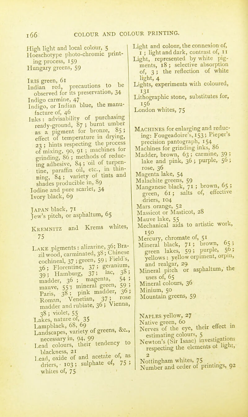 High light and local colour, 5 lloescholype pholo-chiomic print- ing process, 159 Hungary greens, 59 Iris green, 61 Indian red, precautions to be observed for its preservation, 34 Indigo carmine, 47 Indigo, or Indian blue, the manu- facture of, 46 . Inks: advisability of purchasing ready-ground, 87 ; burnt umber as a pigment for bronze, 85 ; effect of temperature in drying, 23 ; hints respecting the process of mixing, 90, 91 ; machines (or grinding, 86 ; methods of reduc- ing adhesive, 84; oil of turpen- tine, paraffin oil, etc., in thm- ning, 84; variety of tmts and shades producible in, 89 Iodine and pure scarlet, 34 Ivory black, 69 Japan black, 71 Jew's pitch, or asphaltum, 65 Kremnitz and Krems whites, 75 Lake pigments : alizarine, 36; Bra- zil wood, carminated, 38 ; Chmese cochineal, 37 ; green, 59 ; Field s, 36; Florentine, 37; geianmm, 39; Hamburg, 37 5 ^^c, 3^*5 madder, 36 ; magenta, 54 5 mauve, 55 5 mineral green, 59 J Paris, 38; pink madder, 3b; Roman, Venetian, 37; . rose madder and rubiate, 36 ; Vienna, 38 ; violet, 55 Lakes, nature of, 35 Lampblack, 68, 69 Landscapes, variety of greens, &c., necessary in, 94, 99 Lead colours, their tendency to blackness, 21 . 1 ead, oxide of and acetate of, as driers, • 103 ; sulphate of, 75 ; whiles of, 75 Light and colour, the connexion of, I ; light and dark, contrast of, 11 Light, represented by white pig- ments, 18 ; selective absorption of, 3 ; the reflection of white Lights, experiments with coloureu, 131 Lithographic stone, substitutes for, 156 London whites, 75 Machines for enlarging and reduc- ing: Fougeadoire's, 153; Piepei's precision pantograph, 154 Machines for grinding inks, 86 Madder, brown, 63 ; carmine, 39 ; lake and pink, 36 ; purple, 56; rose, 36 Magenta lake, 54 Malachite greens, 59 Manganese black, 71 ; brown, 65 ; green, 61; salts of, effective driers, 104 Mars orange, 52 Massicot or Masticot, 28 Mauve lake, 55 Mechanical aids to artistic work, 150 Mercury, chromate of, 51 Mineral black, 71; brown, 65; green lakes, 59; purple, 56; yellows : yellow orpiment, orpin, and realgar, 29. Mineral pitch or asphaltum, the uses of, 65 Mineral colours, 36 Minium, 50 Mountain greens, 59 Naples yellow, 27 Native green, 60 . a- , ■„ JNerves of the eye, their etlect in estimating colours, 5 _ Newton's (Sir Isaac) investigations respecting the elements ot ligtit, 2 Nottingham whites, 75 Number and order of printings, 92