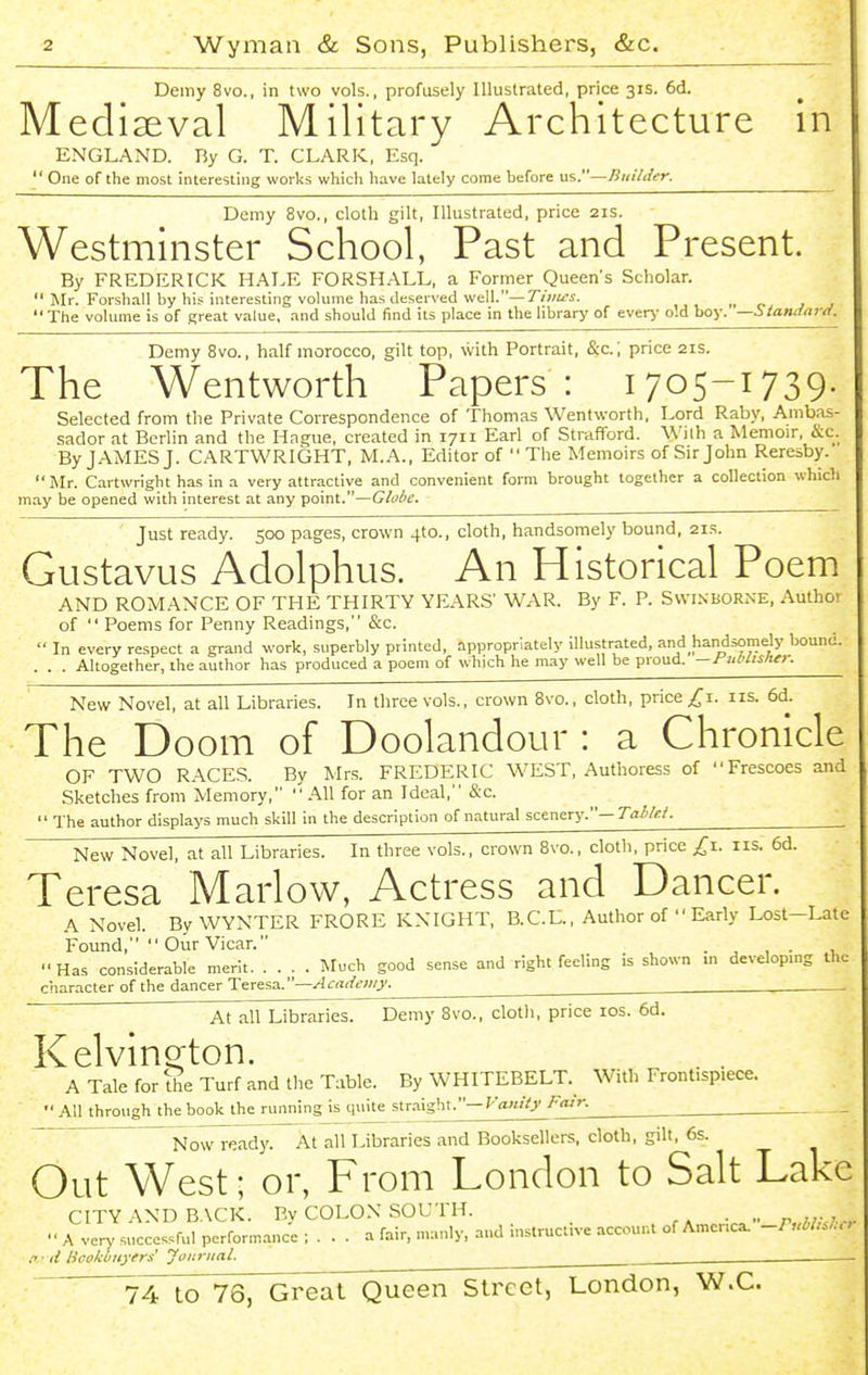 Demy 8vo., in two vols., profusely Illustrated, price 31s. 6d. Mediseval Military Architecture in ENGLAND. Ry G. T. CLARK, Esq.  One of the most interesting works which have lately come before us.—Builder. Demy 8vo., cloth gilt, Illustrated, price 21s. Westminster School, Past and Present. By FREDERICK HALE FORSH.-\LL, a Former Queen's Scholar.  Mr. Forshall by his interesting volume has deserved well.—7'/;/iii-. „ p. The volume is of great value, and should find its place in the library of ever>- old boy. —Standard. Demy 8vo., half morocco, gilt top, with Portrait, &c. ; price 21s. The Wentworth Papers : 1705-1739. Selected from the Private Correspondence of Thomas Wentworth. Lord Raby, Ambas- sador at Beriin and the Hague, created in 1711 Eari of Strafford. With a Memoir, &c. By JAMES J. CARTWRIGHT, M.A., Editor of  The Memoirs of Sirjohn Reresby. Mr. Cartwright has in a very attractive and convenient form brought together a collection which may be opened with interest at any point.—Globe. Just ready. 500 pages, crown 410., cloth, handsomely bound, 21s. Gustavus Adolphus. An Historical Poem AND ROMANCE OF THE THIRTY YEARS' WAR. By F. P. Swi.nborne, Autho! of  Poems for Penny Readings, &c.  In every respect a grand work, superbly printed, appropriately illustrated, and handsomely bound. . . . Altogether, the author has produced a poem of which he may well be proud. —riMislie>: New Novel, at all Libraries. In three vols., crown Svo., cloth, price ^i. iis. 6d. The Doom of Doolandour : a Chronicle OF TWO RACES. By Mrs. FREDERIC WEST, Authoress of Frescoes and Sketches from Memory, All for an Ideal, &c.  The author displays much skill in the description of natural scenery.— Tahkf. ^ New Novel, at all Libraries. In three vols., crown Svo., cloth, price ^i. iis. 6d. Teresa Marlow, Actress and Dancer. A Novel. By WYNTER FRORE KNIGHT, B.C.L., Author of  Early Lost-Late Found,  Our Vicar. . , , . , Has considerable merit. .... Much good sense and right feeling is shown m developing the character of the dancer Teresa.—Academy. ,—. ~  At all Libraries. Demy Svo., cloth, price los. 6d. KelvinQ-ton. A Tale for fhe Turf and the Table. By WHITEBELT._ With Frontispiece. All through the book the running is quite str.-iigbt.—Fair. Now ready. At all Libraries and Booksellers, cloth, gilt, 6s. Out West; or, From London to Salt Lake CITY AND BACK. By COLON SOUTH. ...  A very successful performance ; . . . a fair, manly, and instructive account of Amcnca. -PM.!.,, .-' ■ d licokOiiyers Journal. ^