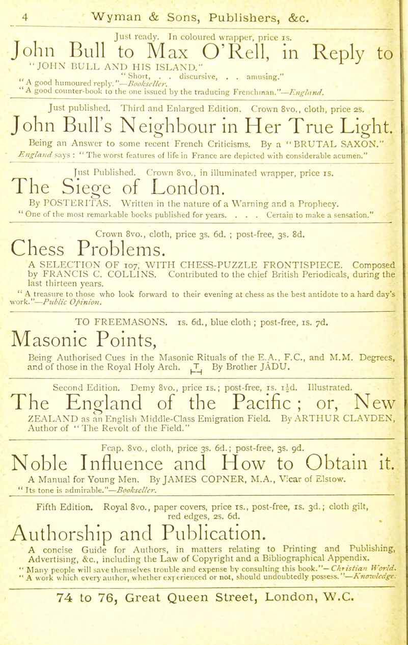 Just ready. In coloured wrapper, price is. John Bull to Max O'Rell, in Reply to JOHN' BULL AND HIS ISLAND. ,  Sliort, . . discursive, . . amusing. A good humoured reply.—Bookseller. A good counter-book to the one issued by the traducing Frenchman.—A'/(^/<i>k/. Just published. Third and Enlarged Edition. Crown 8vo., cloth, price 2S. John Bull's Neighbour in Her True Light. Being an Answer to some recent French Criticisms. By a BRUTAL SAXON. England .says :  The worst features of life in France are depicted with considerable acumen. yust Published. Crown 8vo., in illuminated wrapper, price is. The Siege of London. By POSTERITAS. Written in the nature of a Warning and a Prophecy.  One of the most remarkable books published for years. . . . Certain to make a sensation. Crown 8vo., cloth, price 3s. 6d. ; post-free, 3s. 8d. Chess Problems. A SELECTION OF 107, WITH CHESS-PUZZLE FRONTISPIECE. Composed by FRANCIS C. COLLINS. Contributed to the chief British Periodicals, during the last thirteeii years.  A treasure to those who look forward to their evening at chess as the best antidote to a hard day's work.—Public Opinion. TO FREEMASONS, is. 6d., blue cloth ; post-free, is. yd. Masonic Points, Being Authorised Cues in the Masonic Rituals of the E._A., F.C, and M.M. Degrees, and of those in the Royal Holy Arch. T By Brother JADU. Second Edition. Demy 8vo., price is.; post-free, is. isd. Illustrated. The England of the Pacific ; or, New ZEALAND as an English Middle-Class Emigration Field. By ARTHUR CLAYDEN, Author of  The Revolt of the Field. Fcap. 8vo., cloth, price 3s. 6d.; post-free, 3s. gd. Noble Lifluence and How to Obtani it. A Manual for Young Men. By JAMES CORNER, M.A., Vicar of Elstow.  Its tone is admirable.—Bookseller. Fifth Edition. Royal 8vo., paper covers, price is., post-free, is. 3d.; cloth gilt, red edges, 2S. 6d. Authorship and Publication. A concise Guide for Authors, in matters relating to Printing and Publishing, Advertising, &c., including the Law of Copyright and a Bibliographical Appendix.  Many people will save themselves trouble and expense by consulting this book.— Chtistian World.  A work which ever>-author, whether exrerienccd or not, should undoubtedly possess.—Kvowlcdg-c.