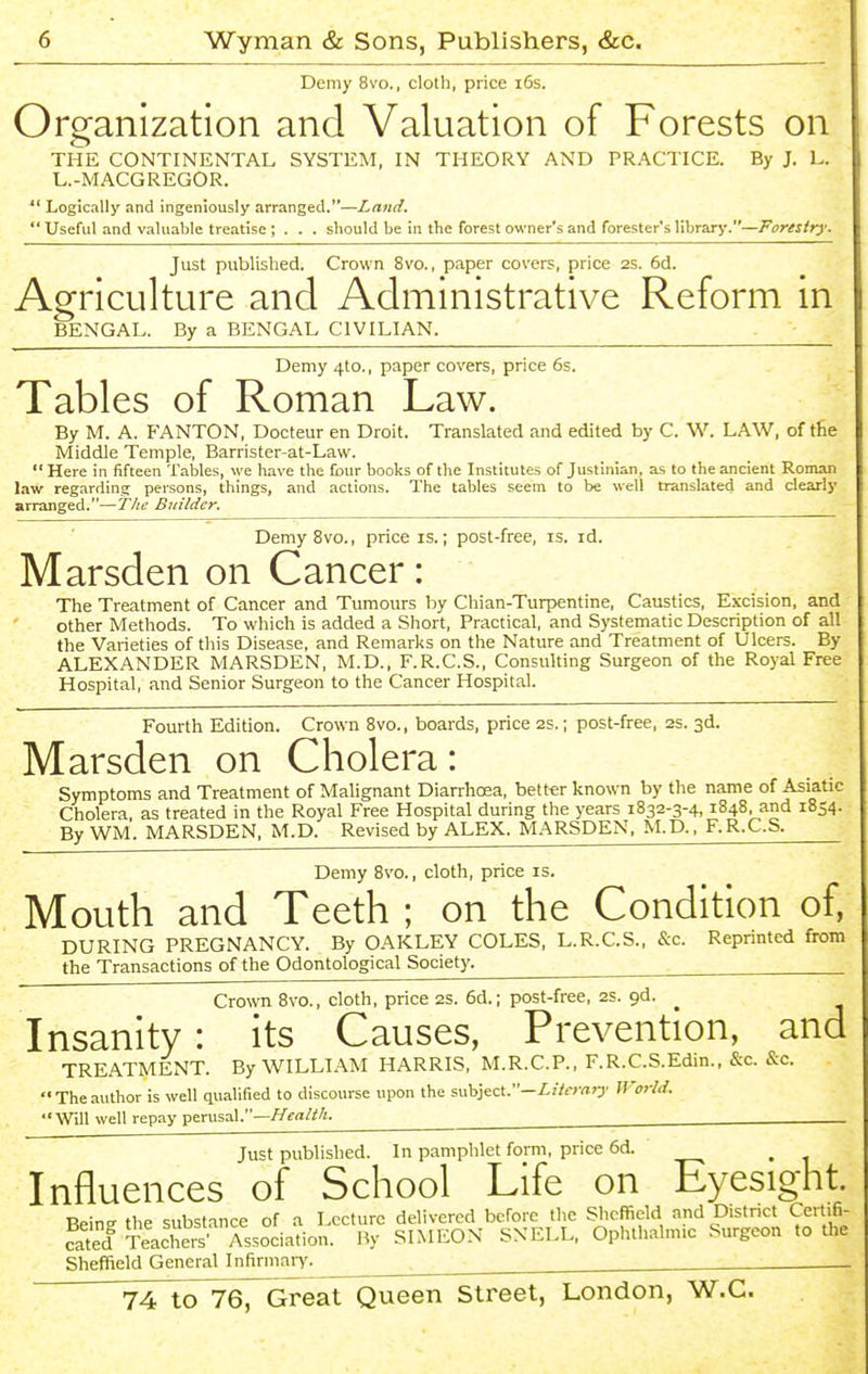 Demy 8vo., cloth, price i6s. Organization and Valuation of Forests on THE CONTINENTAL SYSTEM, IN THEORY AND PRACTICE. By J. L. L.-MACGREGOR.  Logically and ingeniously arranged.—Land.  Useful and valuable treatise ; . . . should be in the forest owner's and forester's library.—Forestry. Just published. Crown 8vo., paper covers, price 2s. 6d. Agriculture and Administrative Reform in BENGAL. By a BENGAL CIVILIAN. Demy 4to., paper covers, price 6s. Tables of Roman Law. By M. A. FANTON, Docteur en Droit. Translated and edited by C. W. LAW, of the Middle Temple, Barrister-at-Law.  Here in fifteen Tables, we have the (bur books of the Institutes of Justinian, as to the ancient Roman law regarding persons, things, and actions. The tables seem to be well translated and clearly arranged.—The Builder. Demy 8vo., price is.; post-free, is. id. Marsden on Cancer: The Treatment of Cancer and Tumours by Chian-Turpentine, Caustics, Excision, and other Methods. To which is added a Short, Practical, and Systematic Description of all the Varieties of this Disease, and Remarks on the Nature and Treatment of Ulcers. By ALEXANDER MARSDEN, M.D., F.R.C.S., Consulting Surgeon of the Royal Free Hospital, and Senior Surgeon to the Cancer Hospital. Fourth Edition. Crown 8vo., boards, price 2s.; post-free, as. 3d. Marsden on Cholera: Symptoms and Treatment of Malignant Diarrhcea, better known by the name of Asiatic Cholera, as treated in the Royal Free Hospital during the years 1832-3-4,1848, and 1854. By WM. MARSDEN, M.D. Revised by ALEX. MARSDEN, M.D., F.R.C.S. Demy 8vo., cloth, price is. Mouth and Teeth ; on the Condition of, DURING PREGNANCY. By OAKLEY COLES, L.R.C.S., &c. Repnnted from the Transactions of the Odontological Society. Crown 8vo., cloth, price 2S. 6d.; post-free, 2S. gd. Insanity: its Causes, Prevention, and TREATMENT. By WILLIAM HARRIS, M.R.C.P., F.R.C.S.Edm., &c. &c. Theauthor is well qualified to discourse upon the subject.—/.//rrrtO' If'orld. Will well repay perusal.—i/fa/^/g. Just published. In pamphlet form, price 6d. ^ Influences of School Life on Eyesight. Beine the substance of a Lecture delivered before the Sheffield and D.stnct Certifi- cated Teachers' Association. By SIMEON SNELL, Ophthalmic Surgeon to the Sheffield General Infirmary. ^ ^