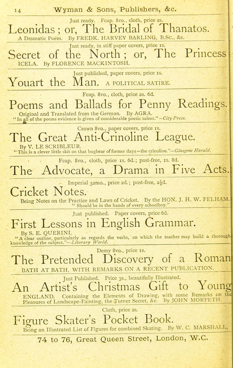 Just ready. Fcap. 8vo., cloth, price 2S. Leonldas ; or, The Bridal of Thanatos. A Dramatic Poem. By FREDK. HARVEY BARLING. B.Sc, &c. Just ready, in stiff paper covers, price is. Secret of the North ; or, The Princess ICELA. By FLORENCE MACKINTOSH. Just published, paper covers, price is. Youart the M an. A POLITICAL SATIRE. Fcap. 8vo., cloth, price 2S. 6d. Poems and Ballads for Penny Readings. Original and Translated from the German. By AGRA.  In all of the poems evidence is given of considerable poetic talent.—Ciiy Press. ^ ■ — — ^ Crown 8vo., paper covers, price is. The Great Anti-Crinoline League. By V. LESCRIBLEUR.  This is a clever little skit on that bugbear of former days—the crmohnc.—Glasgow Herald. Fcap. 8vo., cloth, price is. 6d.; post-free, is. 8d. The Advocate, a Drama in Five Acts. Imperial 32mo., price 2d.; post-free, 2jd. Cricket Notes. Being Notes on the Practice and Laws of Cricket. By the HON. J. H. W. PELHAM.  Should be in the hands of every schoolboy. Just published. Paper covers, price 6d. First Lessons in English Grammar. By S. E. QUERINI. , ^ -.^ u v A clear outline, particularly as regards the verbs, on which the teacher may build a thorough knowledge of the subject.—Literary H^orlrl. Demy 8vo., price is. The Pretended Discovery of a Roman BATH AT BATH, WITH REMARKS ON A RECENT PU'BLIC.A.TION. Just Published. Price 3s., beautifully Illustrated. An Artists Christmas Gift to Young ENGLAND. Containing the Elements of Drawing, with some Remarks on the Pleasures of Lnndscape-Painting, the q:'urner Secret. &c. By JOHN MORPb I H. Cloth, price 2S. Figure Skater's Pocket Book. Being an Illustrated List of Figures for combined Skating. By W. C. MARSHALL.