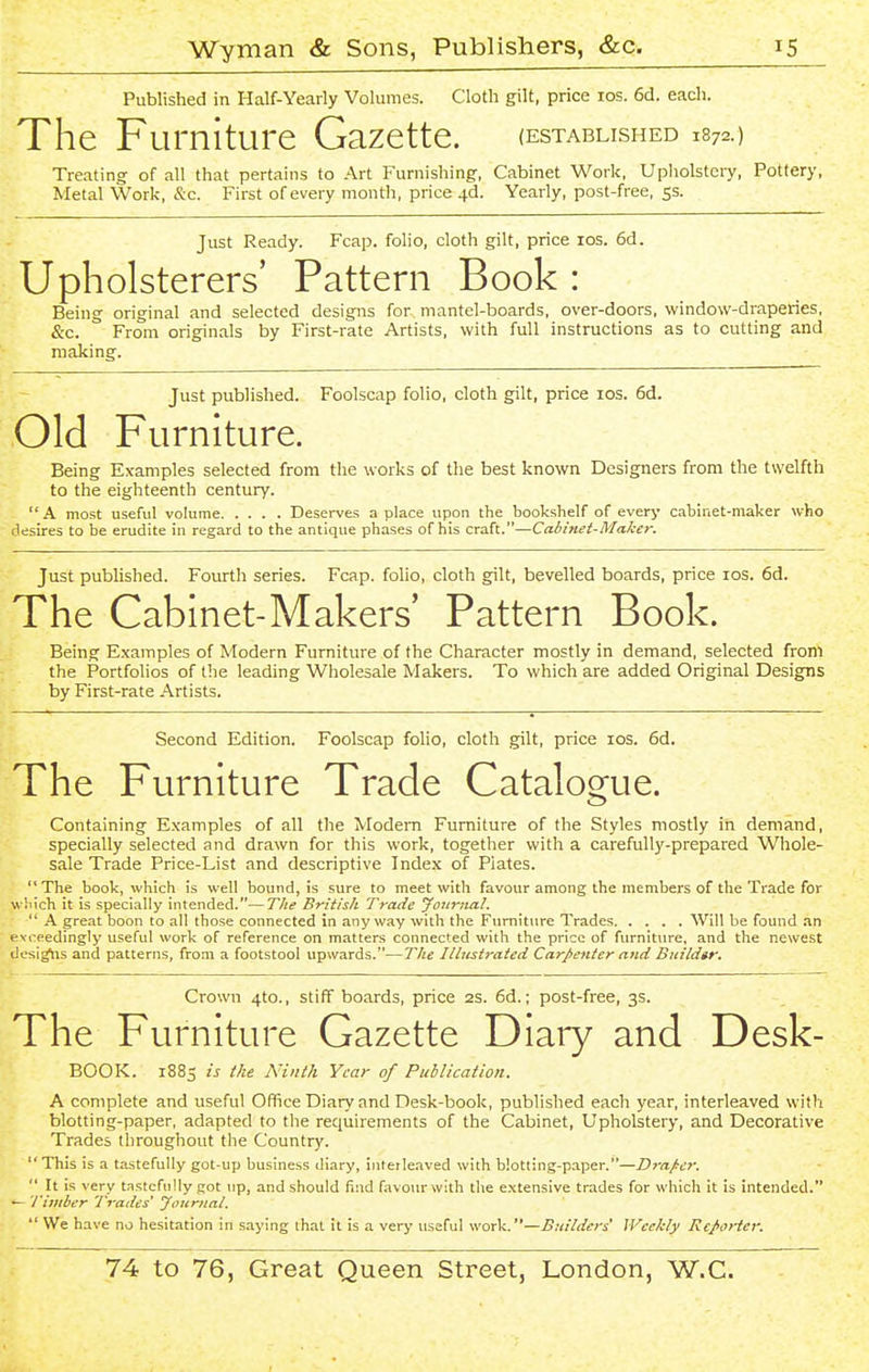 Published in Half-Yearly Volumes. Cloth gilt, price los. 6d. each. The Furniture Gazette. (established 1872.) Treating of all that pertains to Art Furnishing, Cabinet Work, Upliolstery, Pottery, Metal Work, &c. First of every month, price 4d. Yearly, post-free, ss. Just Ready. Fcap. folio, cloth gilt, price los. 6d. Upholsterers' Pattern Book: Being original and selected designs for mantel-boards, over-doors, window-draperies, &c. From originals by First-rate Artists, with full instructions as to cutting and making. Just published. Foolscap folio, cloth gilt, price los. 6d. Old Furniture. Being Examples selected from the works of the best known Designers from the twelfth to the eighteenth century. A most useful volume Deserves a place upon the bookshelf of everj- cabiaet-maker who desires to be erudite in regard to the antique phases of his craft.—Cabinet-Maker. Just pubhshed. Fourth series. Fcap. folio, cloth gilt, bevelled boards, price los. 6d. The Cabinet-Makers' Pattern Book. Being Examples of Modern Furniture of the Character mostly in demand, selected from the Portfolios of the leading Wholesale Makers. To which are added Original Designs by First-rate Artists. Second Edition. Foolscap folio, cloth g^lt, price los. 6d. The Furniture Trade Catalogue. Containing Examples of all the Modem Furniture of the Styles mostly in demand, specially selected and drawn for this work, together with a carefully-prepared Whole- sale Trade Price-List and descriptive Index of Piates. The book, which is well bound, is sure to meet with favour among the members of the Trade for wliich it is specially intended.—The British Trade Jonrnal. '  A great boon to all those connected in anyway with the Furniture Trades Will be found an lexceedingly useful work of reference on matters connected with the price of furniture, and the newest desig^is and patterns, from a footstool upwards.—The Illustrated Carpenter and Bitildtr. Crown 4to., stiff boards, price 2S. 6d.; post-free, 3s. The Furniture Gazette Diary and Desk- BOOK. 1885 is ike Ninth Year of Publication. A complete and useful Office Diary and Desk-book, published each year, interleaved with blotting-paper, adapted to the requirements of the Cabinet, Upholstery, and Decorative Trades tliroughout the Country. This is a tastefully got-up business diary, interleaved with blotting-paper.—Draper.  It is very tastefully got up, and should find favour with the extensive trades for which it is intended. — 'Timber Trades^ Journal.  We have no hesitation in saying that it is a very useful work.—Builders Weekly Reporter.