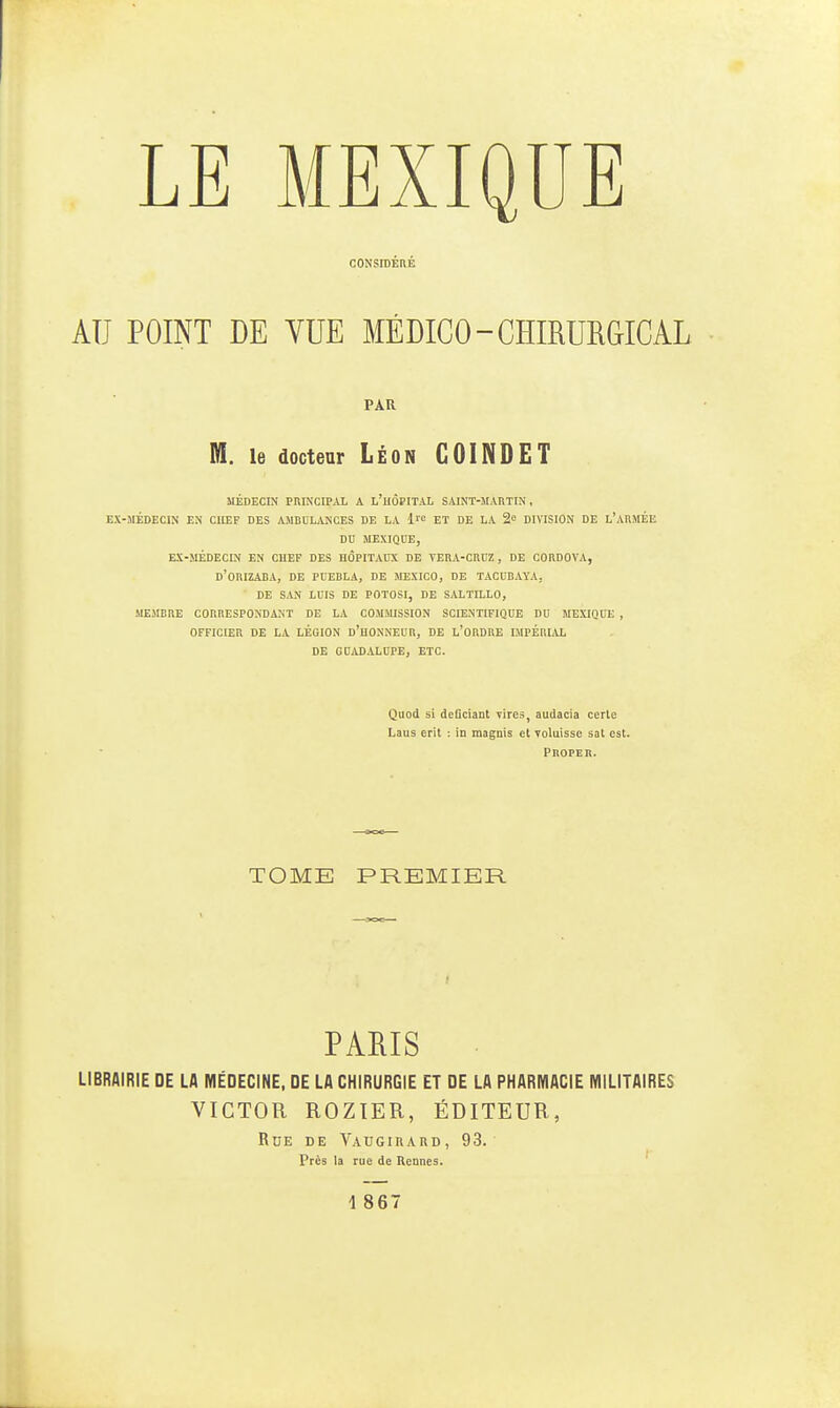 CONSIDÉRÉ AU POINT DE VUE MÉDICO-CHIRURGICAL PAU M. le doctear Léon GOINDET MÉDECIN PRINCIPAL A L'HÔPITAL SAINT-MARTIN, EX-MÉDECIN EN CUEF DES AMBBLANOES DE LA ET DE LA 2 DIVISION DE l'ARMÉE m MEXIQUE, EX-MÉDECIN EN CHEF DES nÔPITADX DE TERA-CRCZ, DE C0RDOVA, d'orIZADA, DE PUEDLA, DE JIEXICO, DE TACCBAYA, ■ DE SAN LUIS DE POTOSI, DE SALTILLO, SIEMBBE CORRESPONDANT DE LA COMMISSION SCIENTIFIQUE DU MEXIQUE , OFFICIER DE LA LÉGION d'hONNEUR, DE L'ORDRE LMPÉRLVL DE GUADALBPE, ETC. Quod si defîciant vires^ audacia certe Laus erit : in maguis et yoluisse sat est. PnOPER. TOME PREMIER PARIS LIBRAIRIE DE LA MÉDECINE, DE LA CHIRURGIE ET DE LA PHARMACIE MILITAIRES VICTOR ROZIER, ÉDITEUR, RdE de VAUGinARD, 93. Près la rue de Hennés.