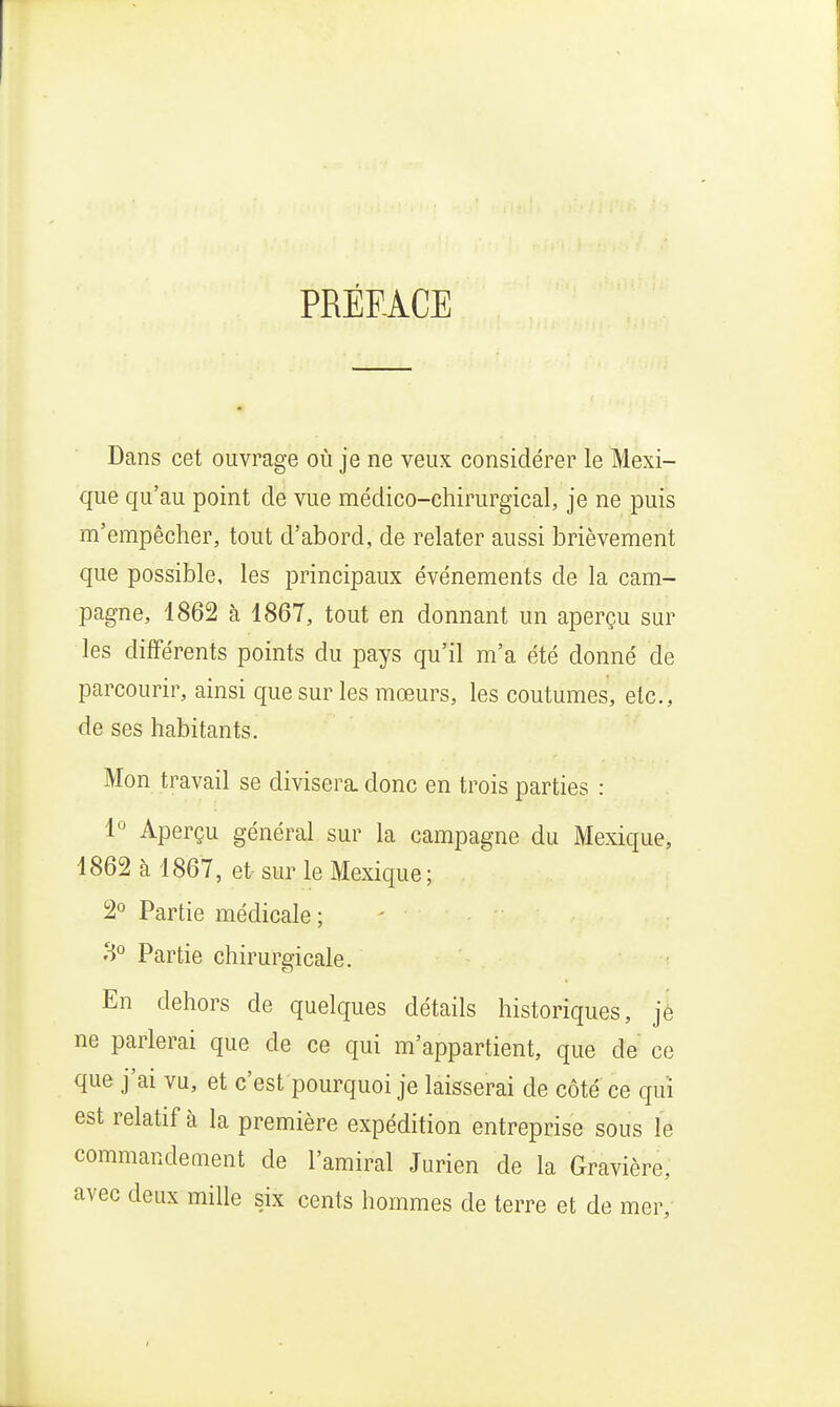 PRÉFACE Dans cet ouvrage où je ne veux considérer le Mexi- que qu'au point de vue médico-chirurgical, je ne puis m'empêcher, tout d'abord, de relater aussi brièvement que possible, les principaux événements de la cam- pagne, 1862 à 1867, tout en donnant un aperçu sur les différents points du pays qu'il m'a été donné de parcourir, ainsi que sur les mœurs, les coutumes, etc., de ses habitants. Mon travail se divisera, donc en trois parties : 1° Aperçu général sur la campagne du Mexique, 1862 à 1867, et- sur le Mexique; 2° Partie médicale ; 3° Partie chirurgicale. En dehors de quelques détails historiques, jè ne parlerai que de ce qui m'appartient, que de ce que j'ai vu, et c'est pourquoi je laisserai de côté ce qui est relatif à la première expédition entreprise sous le commandement de l'amiral Jurien de la Gravière, avec deux mille six cents hommes de terre et de mer,