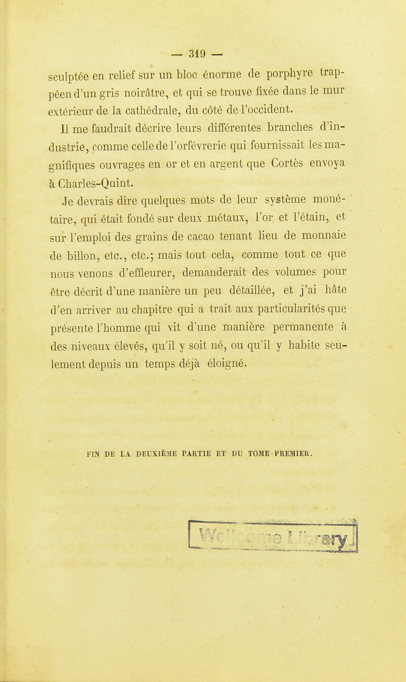 sculptée en relief sur un bloc énorme de porphyre trap- péen d'un gris noirâtre, et qui se trouve fixée dans le mur extérieur de la cathédrale, du côté de l'occident. Il me faudrait décrire leurs différentes branches d'in- dustrie, comme celle de l'orfèvrerie qui fournissait les ma- gnifiques ouvrages en or et en argent que Cortès envoya à Charles-Quint. Je devrais dire quelques mots de leur système moné- taire, qui était fondé sur deux métaux, l'or et l'étain, et sur l'emploi des grains de cacao tenant lieu de monnaie de billon, etc., etc.; mais tout cela, comme tout ce que nous venons d'effleurer, demanderait des volumes pour être décrit d'une manière un peu détaillée, et j'ai hâte d'en arriver au chapitre qui a trait aux particularités que présente l'homme qui vit d'une manière permanente à des niveaux élevés, qu'il y soit né, ou qu'il y habite seu- lement depuis un temps déjà éloigné. FIN DE LA DEUXIÈME PARTIE ET DU TOME PREMIER.