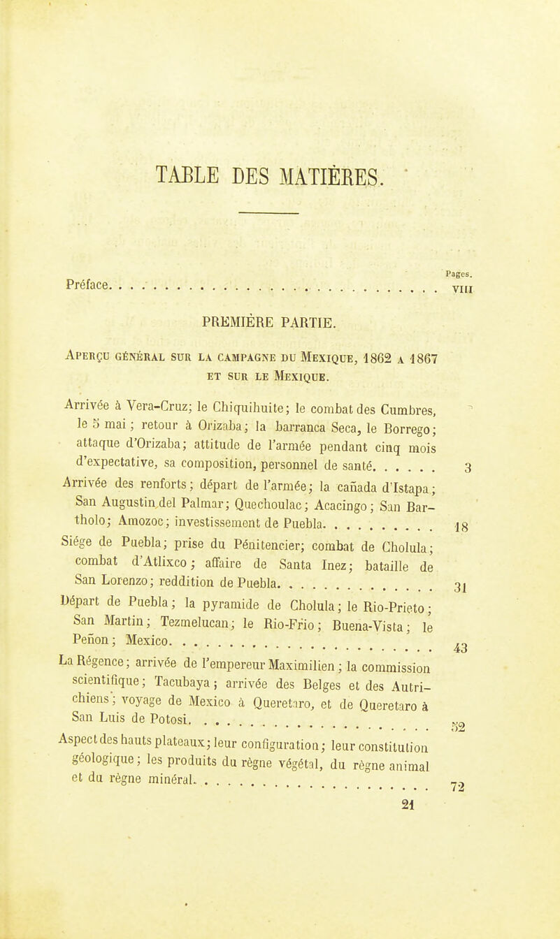 TABLE DES MATIÈRES. Préface. PREMIÈRE PARTIE. Aperçu général sur la campagne du Mexique, iSGS a 1867 ET SUR LE MeXIQUB. Arrivée à Vera-Cruz; le Chiquihiiite; le combat des Ciimbres, le 5 mai; retour à Orizaba; la barranca Seca, le Borrego; attaque d'Orizaba; attitude de l'armée pendant cinq mois d'expectative, sa composition, personnel de santé Arrivée des renforts; départ de l'armée; la canada d'Istapa; San Augustin del Palmar; Quechoulac; Acacingo; San Bar- tholo; Amozoc; investissement de Puebla Siège de Puebla; prise du Pénitencier; combat de Cholula; combat d'Atlixco ; affaire de Santa Inez; bataille de San Lorenzo; reddition de Puebla Départ de Puebla; la pyramide de Cholula; le Rio-Prieto; San Martin; Tezmelucan; le Rio-Frio; Buena-Vista; le Perion; Mexico La Régence; arrivée de l'empereur Maximilien ; la commission scientifique ; Tacubaya ; arrivée des Belges et des Autri- chiens; voyage de Mexico à Queretiro, et de Queretaro à San Luis de Potosi Aspect des hauts plateaux; leur configuration; leur constitution géologique; les produits du règne végétal, du règne animal et du règne minéral 21