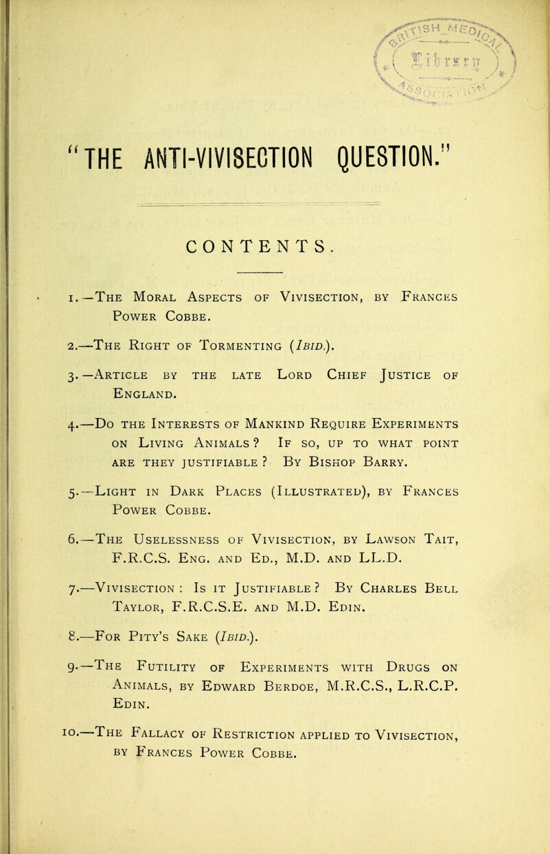 ; ^'^^\ ;i:trinj j ) •••,n'^ THE ANTI-VIVISECTION QUESTION;' CONTENTS. 1. —The Moral Aspects of Vivisection, by Frances Power Cobbe. 2. —The Right of Tormenting (Ibid.). 3. —Article by the late Lord Chief Justice of England. 4. —Do the Interests of Mankind Require Experiments on Living Animals ? If so, up to what point are they justifiable ? By Bishop Barry. 5. —Light in Dark Places (Illustrated), by Frances Power Cobbe. 6. —The Uselessness of Vivisection, by Lawson Tait, F.R.C.S. Eng. and Ed., M.D. and LL.D. 7. —Vivisection: Is it Justifiable? By Charles Bell Taylor, F.R.C.S.E. and M.D. Edin. 8. —For Pity's Sake (Ibid.). g.—The Futility of Experiments with Drugs on Animals, by Edward Berdoe, M.R.C.S., L.R.C.P. Edin. The Fallacy of Restriction applied to Vivisection, by Frances Power Cobbe.