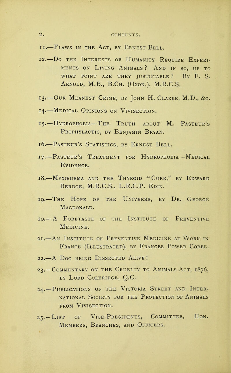 ii. CONTENTS. 11. —Flaws in the Act, by Ernest Bell. 12. —Do the Interests of Humanity Require Experi- ments ON Living Animals ? And if so, up to what point are they justifiable ? By F. S. Arnold, M.B., B.Ch. (Oxon.), M.R.C.S. 13. —Our Meanest Crime, by John H. Clarke, M.D., &c. 14. —Medical Opinions on Vivisection. 15. —Hydrophobia—The Truth about M, Pasteur's Prophylactic, by Benjamin Bryan. 16. —Pasteur's Statistics, by Ernest Bell. 17. —Pasteur's Treatment for Hydrophobia -Medical Evidence. 18. —Myxcedema and the Thyroid  Cure, by Edward Berdoe, M.R.C.S., L.R.C.P. Edin. ig.—The Hope of the Universe, by Dr. George Macdonald. 20. — A Foretaste of the Institute of Preventive Medicine. 21. —An Institute of Preventive Medicine at Work in France (Illustrated), by Frances Power Cobbe. 22. —A Dog being Dissected Alive ! 23. —Commentary on the Cruelty to Animals Act, 1876, by Lord Coleridge, Q.C. 24. —Publications of the Victoria Street and Inter- national Society for the Protection of Animals FROM Vivisection. 25. —List of Vice-Presidents, Committee, Hon. Members, Branches, and Officers.