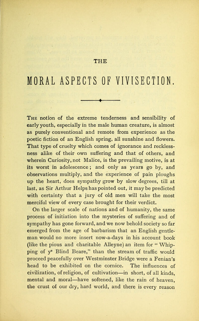 THE MORAL ASPECTS OF VIVISECTION. ♦ The notion of the extreme tenderness and sensibility of early youth, especially in the male human creature, is almost as purely conventional and remote from experience as the poetic fiction of an English spring, all sunshine and flowers. That type of cruelty which comes of ignorance and reckless- ness alike of their own suffering and that of others, and wherein Curiosity, not Malice, is the prevailing motive, is at its worst in adolescence ; and only as years go by, and observations multiply, and the experience of pain ploughs up the heart, does sympathy grow by slow degrees, till at last, as Sir Arthur Helps has pointed out, it maybe predicted with certainty that a jury of old men will take the most merciful view of every case brought for their verdict. On the larger scale of nations and of humanity, the same process of initiation into the mysteries of suffering and of sympathy has gone forward, and we now behold society so far emerged from the age of barbarism that an English gentle- man would no more insert now-a-days in his account book (like the pious and charitable Alleyne) an item for  Whip- ping of y^ Blind Beare, than the stream of traffic would proceed peacefully over Westminster Bridge were a Fenian's head to be exhibited on the cornice. The influences of civilization, of religion, of cultivation—in short, of all kinds, mental and moral—have softened, like the rain of heaven, the crust of our dry, hard world, and there is every reason