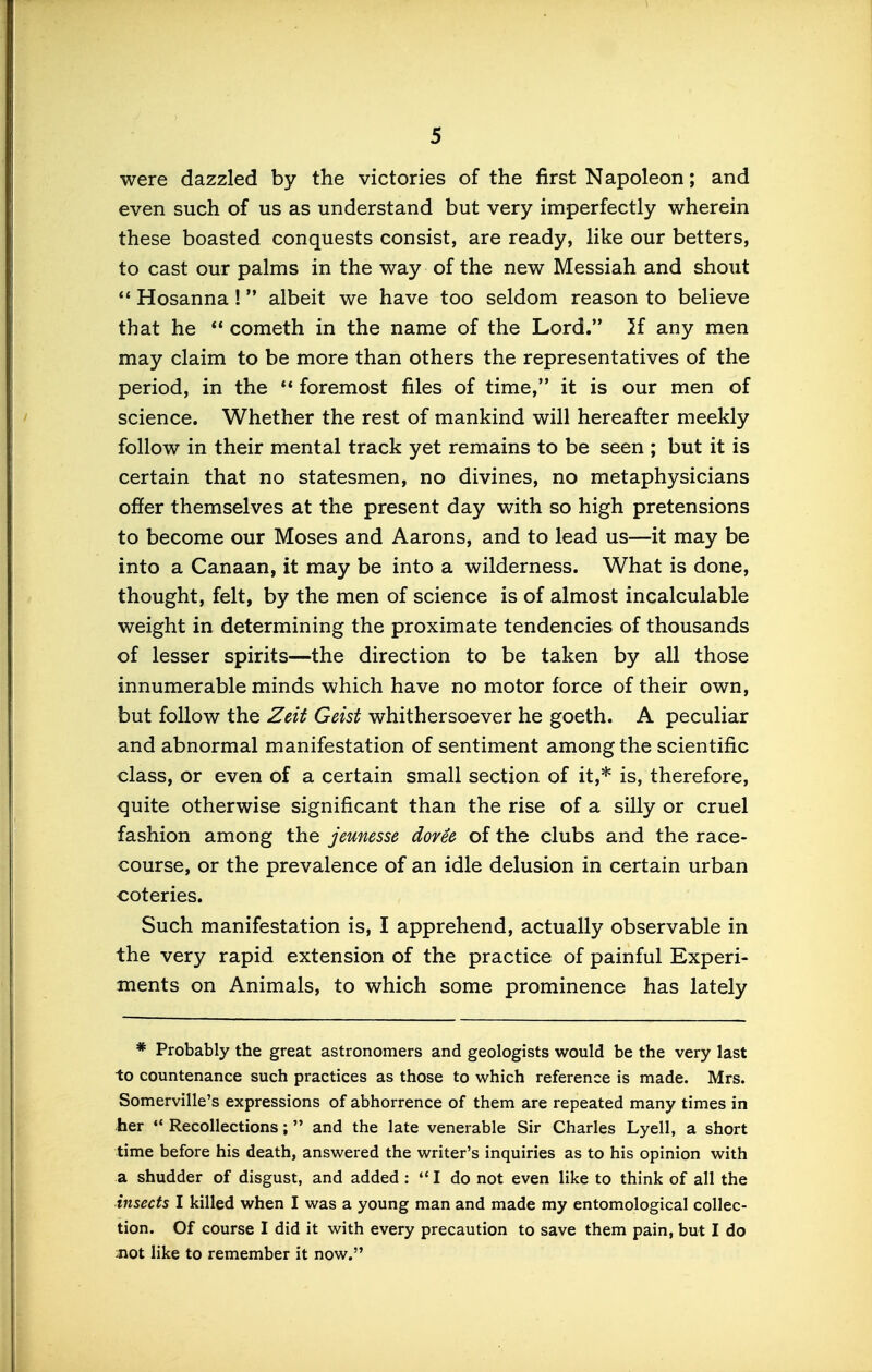 were dazzled by the victories of the first Napoleon; and even such of us as understand but very imperfectly wherein these boasted conquests consist, are ready, like our betters, to cast our palms in the way of the new Messiah and shout ** Hosanna! albeit we have too seldom reason to believe that he  cometh in the name of the Lord.** 2f any men may claim to be more than others the representatives of the period, in the *• foremost files of time,'* it is our men of science. Whether the rest of mankind will hereafter meekly follow in their mental track yet remains to be seen ; but it is certain that no statesmen, no divines, no metaphysicians offer themselves at the present day with so high pretensions to become our Moses and Aarons, and to lead us—it may be into a Canaan, it may be into a wilderness. What is done, thought, felt, by the men of science is of almost incalculable weight in determining the proximate tendencies of thousands of lesser spirits—the direction to be taken by all those innumerable minds which have no motor force of their own, but follow the Zeit Geist whithersoever he goeth. A peculiar and abnormal manifestation of sentiment among the scientific class, or even of a certain small section of it,* is, therefore, C|uite otherwise significant than the rise of a silly or cruel fashion among the jeunesse dovee of the clubs and the race- course, or the prevalence of an idle delusion in certain urban coteries. Such manifestation is, I apprehend, actually observable in the very rapid extension of the practice of painful Experi- ments on Animals, to which some prominence has lately * Probably the great astronomers and geologists would be the very last to countenance such practices as those to which reference is made. Mrs. Somerville's expressions of abhorrence of them are repeated many times in her ♦* Recollections; and the late venerable Sir Charles Lyell, a short time before his death, answered the writer's inquiries as to his opinion with a shudder of disgust, and added : I do not even like to think of all the insects I killed when I was a young man and made my entomological collec- tion. Of course I did it with every precaution to save them pain, but I do aiot like to remember it now.