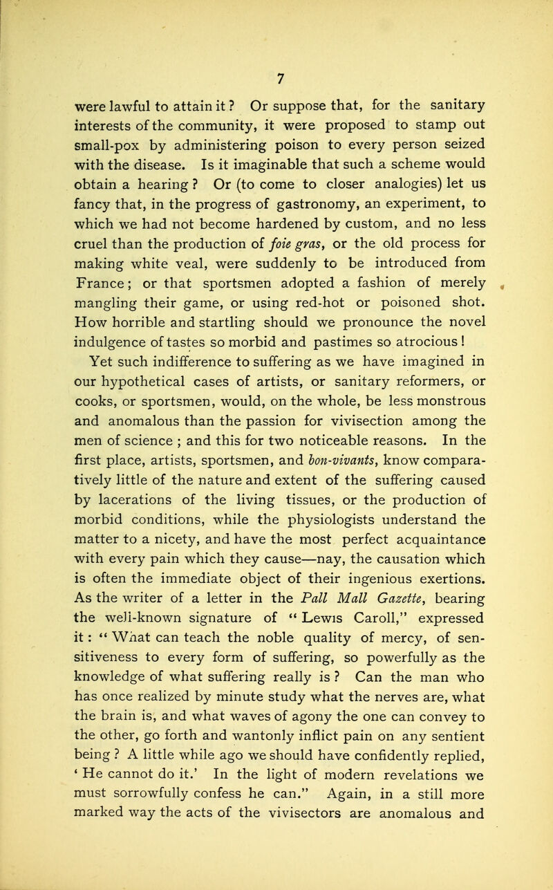 were lawful to attain it ? Or suppose that, for the sanitary interests of the community, it were proposed to stamp out small-pox by administering poison to every person seized with the disease. Is it imaginable that such a scheme would obtain a hearing ? Or (to come to closer analogies) let us fancy that, in the progress of gastronomy, an experiment, to which we had not become hardened by custom, and no less cruel than the production of fok gras, or the old process for making white veal, were suddenly to be introduced from France; or that sportsmen adopted a fashion of merely mangling their game, or using red-hot or poisoned shot. How horrible and startling should we pronounce the novel indulgence of tastes so morbid and pastimes so atrocious ! Yet such indifference to suffering as we have imagined in our hypothetical cases of artists, or sanitary reformers, or cooks, or sportsmen, would, on the whole, be less monstrous and anomalous than the passion for vivisection among the men of science ; and this for two noticeable reasons. In the first place, artists, sportsmen, and bon-vivants, know compara- tively little of the nature and extent of the suffering caused by lacerations of the living tissues, or the production of morbid conditions, while the physiologists understand the matter to a nicety, and have the most perfect acquaintance with every pain which they cause—nay, the causation which is often the immediate object of their ingenious exertions. As the writer of a letter in the Pall Mall Gazette^ bearing the well-known signature of  Lewis Caroll, expressed it:  What can teach the noble quality of mercy, of sen- sitiveness to every form of suffering, so powerfully as the knowledge of what suffering really is ? Can the man who has once realized by minute study what the nerves are, what the brain is, and what waves of agony the one can convey to the other, go forth and wantonly inflict pain on any sentient being ? A little while ago we should have confidently replied, ' He cannot do it.' In the light of modern revelations we must sorrowfully confess he can. Again, in a still more marked way the acts of the vivisectors are anomalous and