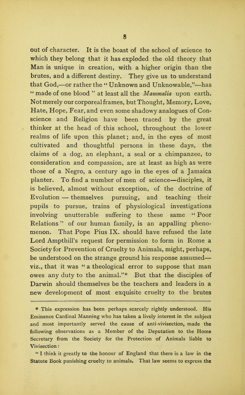 out of character. It is the boast of the school of science to which they belong that it has exploded the old theory that Man is unique in creation, with a higher origin than the brutes, and a different destiny. They give us to understand that God,—or rather the  Unknown and Unknowable,—has *' made of one blood  at least all the Mammalia upon earth. Notmerely our corporeal frames, but Thought, Memory, Love, Hate, Hope, Fear, and even some shadowy analogues of Con- science and Religion have been traced by the great thinker at the head of this school, throughout the lower realms of life upon this planet; and, in the eyes of most cultivated and thoughtful persons in these days, the claims of a dog, an elephant, a seal or a chimpanzee, to consideration and compassion, are at least as high as were those of a Negro, a century ago in the eyes of a Jamaica planter. To find a number of men of science—disciples, it is believed, almost without exception, of the doctrine of Evolution — themselves pursuing, and teaching their pupils to pursue, trains of physiological investigations involving unutterable suffering to these same  Poor Relations  of our human family, is an appalling pheno- menon. That Pope Pius IX. should have refused the late Lord Ampthill's request for permission to form in Rome a Society for Prevention of Cruelty to Animals, might, perhaps, be understood on the strange ground his response assumed— viz., that it was  a theological error to suppose that man owes any duty to the animal.* But that the disciples of Darwin should themselves be the teachers and leaders in a new development of most exquisite cruelty to the brutes * This expression has been perhaps scarcely rightly understood. His Eminence Cardinal Manning who has taken a lively interest in the subject and most importantly served the cause of anti-vivisection, made the following observations as a Member of the Deputation to the Home Secretary from the Society for the Protection of Animals liable to Vivisection:  I think it greatly to the honour of England that there is a law in the Statute Book punishing cruelty to animals. That law seems to express the