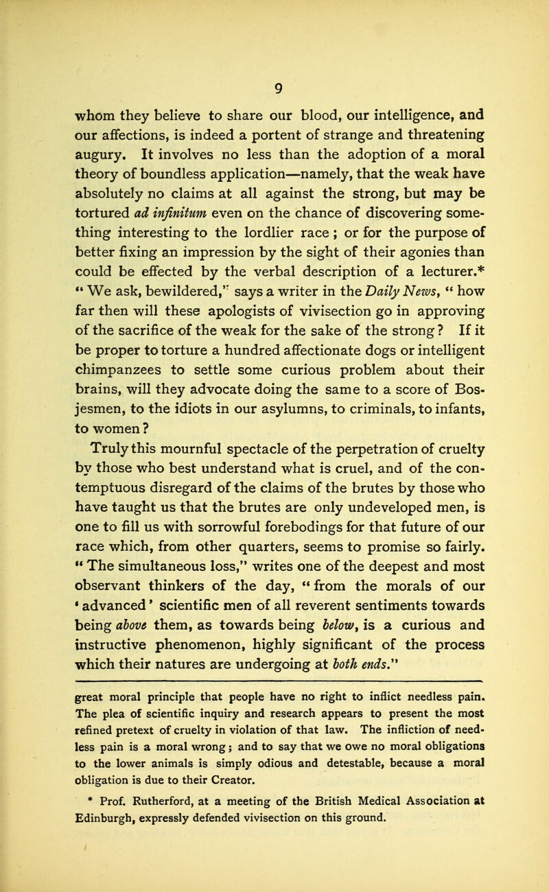 whom they believe to share our blood, our intelligence, and our affections, is indeed a portent of strange and threatening augury. It involves no less than the adoption of a moral theory of boundless application—namely, that the weak have absolutely no claims at all against the strong, but may be tortured ad infinitum even on the chance of discovering some- thing interesting to the lordlier race ; or for the purpose of better fixing an impression by the sight of their agonies than could be effected by the verbal description of a lecturer.* ** We ask, bewildered,'' says a writer in the Daily Neze/s,  how far then will these apologists of vivisection go in approving of the sacrifice of the weak for the sake of the strong ? If it be proper to torture a hundred affectionate dogs or intelligent chimpanzees to settle some curious problem about their brains, will they advocate doing the same to a score of Bos- jesmen, to the idiots in our asylumns, to criminals, to infants, to women ? Truly this mournful spectacle of the perpetration of cruelty b\' those who best understand what is cruel, and of the con- temptuous disregard of the claims of the brutes by those who have taught us that the brutes are only undeveloped men, is one to fill us with sorrowful forebodings for that future of our race which, from other quarters, seems to promise so fairly.  The simultaneous loss, writes one of the deepest and most observant thinkers of the day,  from the morals of our • advanced' scientific men of all reverent sentiments towards being abov6 them, as towards being below, is a curious and instructive phenomenon, highly significant of the process which their natures are undergoing at both ends,'* great moral principle that people have no right to inflict needless pain. The plea of scientific inquiry and research appears to present the most refined pretext of cruelty in violation of that law. The infliction of need- less pain is a moral wrong; and to say that we owe no moral obligations to the lower animals is simply odious and detestable, because a moral obligation is due to their Creator. * Prof. Rutherford, at a meeting of the British Medical Association at Edinburgh, expressly defended vivisection on this ground.