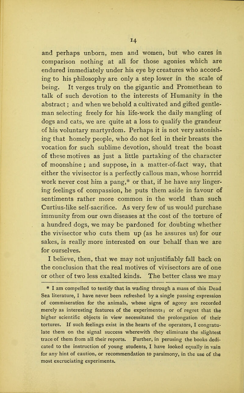 and perhaps unborn, men and women, but who cares in comparison nothing at all for those agonies which are endured immediately under his eye by creatures who accord- ing to his philosophy are only a step lower in the scale of being. It verges truly on the gigantic and Promethean to talk of such devotion to the interests of Humanity in the abstract; and when we behold a cultivated and gifted gentle- man selecting freely for his life-work the daily mangling of dogs and cats, we are quite at a loss to qualify the grandeur of his voluntary martyrdom. Perhaps it is not very astonish- ing that homely people, who do not feel in their breasts the vocation for such sublime devotion, should treat the boast of these motives as just a little partaking of the character of moonshine ; and suppose, in a matter-of-fact way, that either the vivisector is a perfectly callous man, whose horrrid work never cost him a pang,* or that, if he have any linger- ing feelings of compassion, he puts them aside in favour of sentiments rather more common in the world than such Curtius-like self-sacrifice. As very few of us would purchase immunity from our own diseases at the cost of the torture of a hundred dogs, we may be pardoned for doubting whether the vivisector who cuts them up (as he assures us) for our sakes, is really more interested on our behalf than we are for ourselves. I believe, then, that we may not unjustifiably fall back on the conclusion that the real motives of vivisectors are of one or other of two less exalted kinds. The better class we may * I am compelled to testify that in wading through a mass of this Dead Sea literature, I have never been refreshed by a single passing expression of commiseration for the animals, whose signs of agony are recorded merely as interesting features of the experiments; or of regret that the higher scientific objects in view necessitated the prolongation of their tortures. If such feelings exist in the hearts of the operators, I congratu- late them on the signal success wherewith they eliminate the slightest trace of them from all their reports. Further, in perusing the books dedi- cated to the instruction of young students, I have looked equally in vain for any hint of caution, or recommendation to parsimony, in the use of the most excruciating experiments.