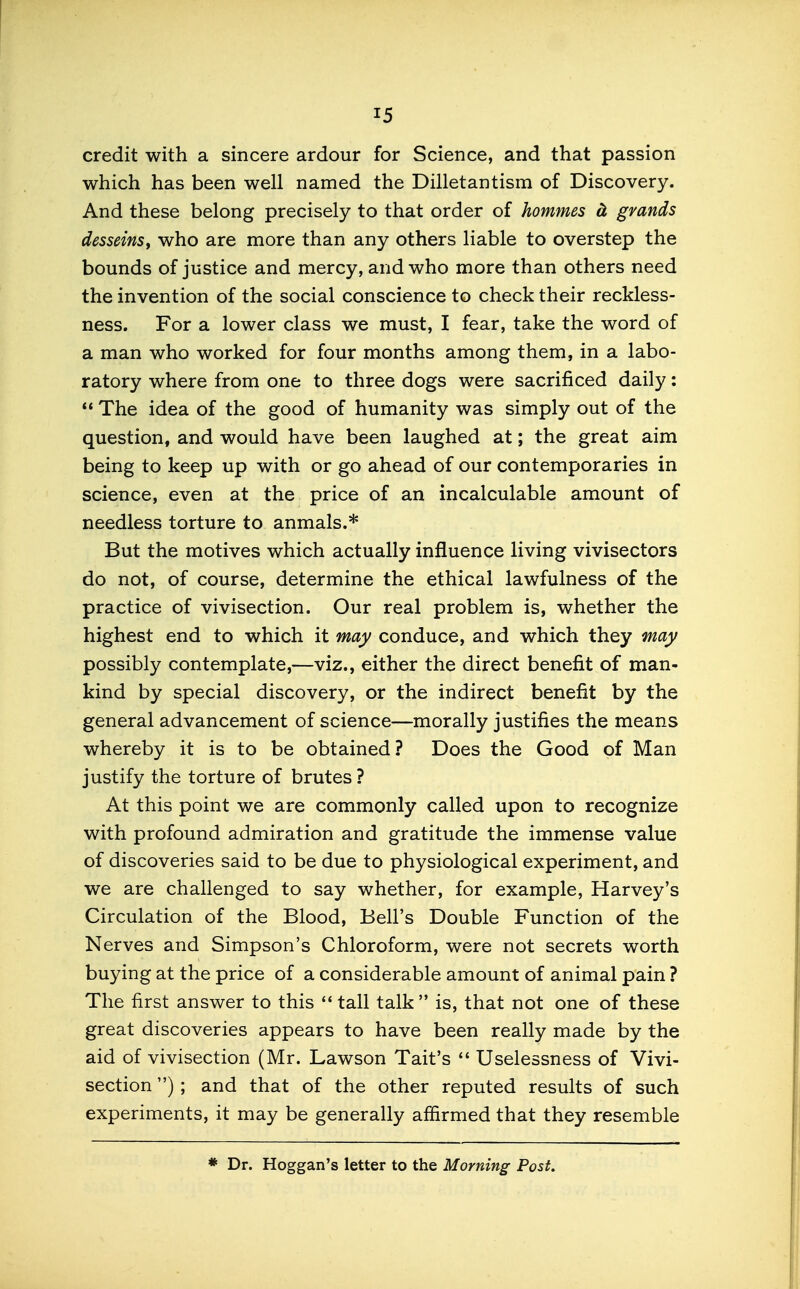 credit with a sincere ardour for Science, and that passion which has been well named the Dilletantism of Discovery. And these belong precisely to that order of hommes cL grands desseinSf who are more than any others liable to overstep the bounds of justice and mercy, and who more than others need the invention of the social conscience to check their reckless- ness. For a lower class we must, I fear, take the word of a man who worked for four months among them, in a labo- ratory where from one to three dogs were sacrificed daily:  The idea of the good of humanity was simply out of the question, and would have been laughed at; the great aim being to keep up with or go ahead of our contemporaries in science, even at the price of an incalculable amount of needless torture to anmals.* But the motives which actually influence living vivisectors do not, of course, determine the ethical lawfulness of the practice of vivisection. Our real problem is, whether the highest end to which it may conduce, and which they may possibly contemplate,—viz., either the direct benefit of man- kind by special discovery, or the indirect benefit by the general advancement of science—morally justifies the means whereby it is to be obtained? Does the Good of Man justify the torture of brutes ? At this point we are commonly called upon to recognize with profound admiration and gratitude the immense value of discoveries said to be due to physiological experiment, and we are challenged to say whether, for example, Harvey's Circulation of the Blood, Bell's Double Function of the Nerves and Simpson's Chloroform, were not secrets worth buying at the price of a considerable amount of animal pain ? The first answer to this *' tall talk  is, that not one of these great discoveries appears to have been really made by the aid of vivisection (Mr. Lawson Tait's  Uselessness of Vivi- section ) ; and that of the other reputed results of such experiments, it may be generally affirmed that they resemble * Dr. Hoggan's letter to the Morning Post.