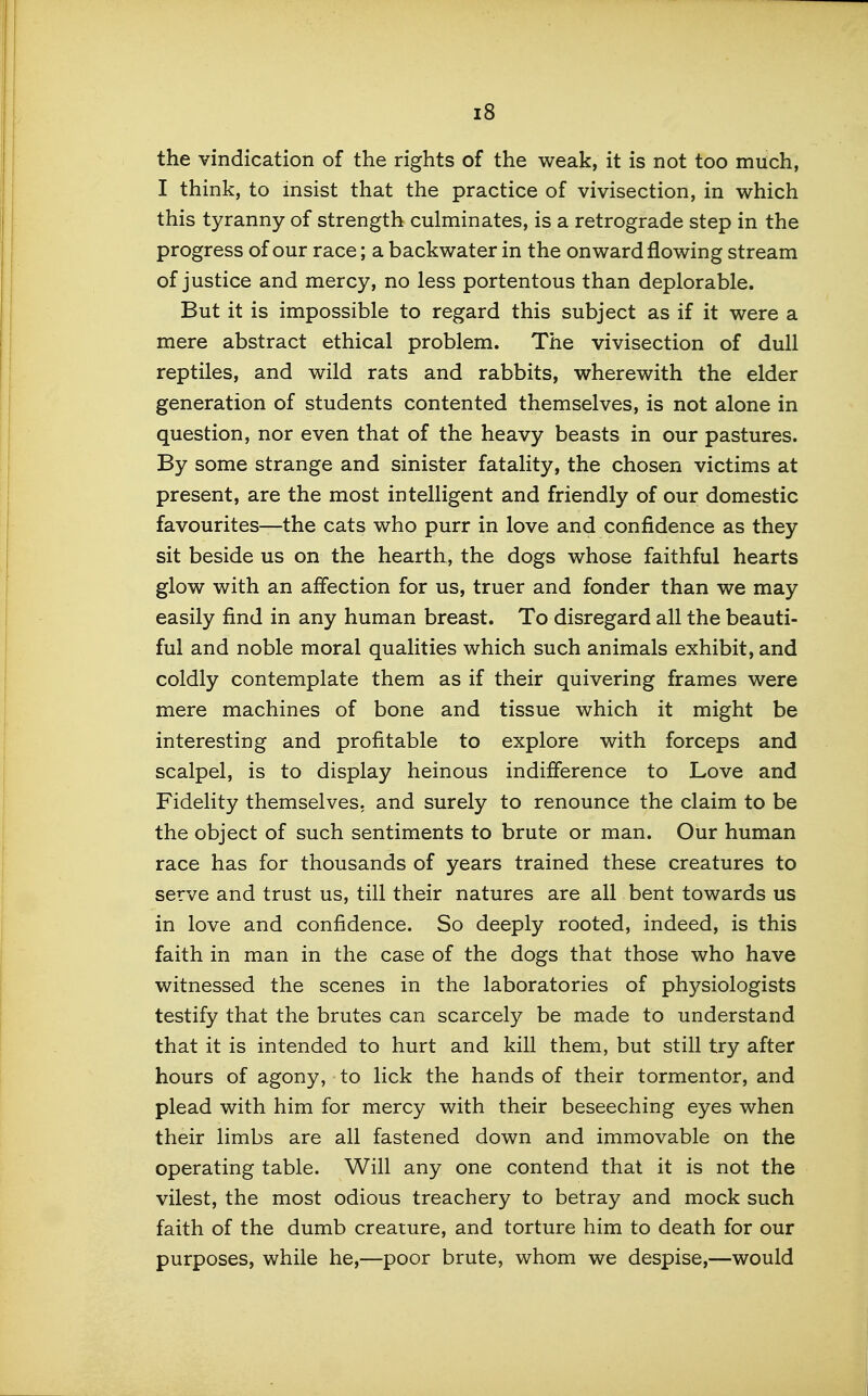 the vindication of the rights of the weak, it is not too much, I think, to insist that the practice of vivisection, in which this tyranny of strength culminates, is a retrograde step in the progress of our race; a backwater in the onward flowing stream of justice and mercy, no less portentous than deplorable. But it is impossible to regard this subject as if it were a mere abstract ethical problem. The vivisection of dull reptiles, and wild rats and rabbits, wherewith the elder generation of students contented themselves, is not alone in question, nor even that of the heavy beasts in our pastures. By some strange and sinister fatality, the chosen victims at present, are the most intelligent and friendly of our domestic favourites—the cats who purr in love and confidence as they sit beside us on the hearth, the dogs whose faithful hearts glow with an affection for us, truer and fonder than we may easily find in any human breast. To disregard all the beauti- ful and noble moral qualities which such animals exhibit, and coldly contemplate them as if their quivering frames were mere machines of bone and tissue which it might be interesting and profitable to explore with forceps and scalpel, is to display heinous indifference to Love and Fidelity themselves, and surely to renounce the claim to be the object of such sentiments to brute or man. Our human race has for thousands of years trained these creatures to serve and trust us, till their natures are all bent towards us in love and confidence. So deeply rooted, indeed, is this faith in man in the case of the dogs that those who have witnessed the scenes in the laboratories of physiologists testify that the brutes can scarcely be made to understand that it is intended to hurt and kill them, but still try after hours of agony, to lick the hands of their tormentor, and plead with him for mercy with their beseeching eyes when their limbs are all fastened down and immovable on the operating table. Will any one contend that it is not the vilest, the most odious treachery to betray and mock such faith of the dumb creature, and torture him to death for our purposes, while he,—poor brute, whom we despise,—would