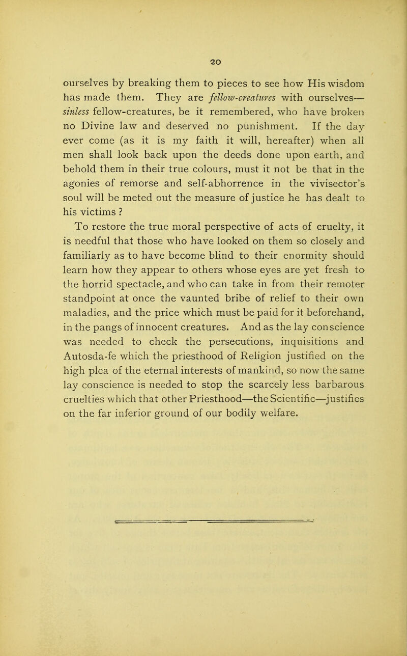 ourselves by breaking them to pieces to see how His wisdom has made them. They are fellow-cfeatuves with ourselves— sinless fellow-creatures, be it remembered, who have broken no Divine law and deserved no punishment. If the day ever come (as it is my faith it will, hereafter) when all men shall look back upon the deeds done upon earth, and behold them in their true colours, must it not be that in the agonies of remorse and self-abhorrence in the vivisector's soul will be meted out the measure of justice he has dealt to his victims ? To restore the true moral perspective of acts of cruelty, it is needful that those who have looked on them so closely and familiarly as to have become blind to their enormity should learn how they appear to others whose eyes are yet fresh to the horrid spectacle, and who can take in from their remoter standpoint at once the vaunted bribe of relief to their own maladies, and the price which must be paid for it beforehand^ in the pangs of innocent creatures. And as the lay con science was needed to check the persecutions, inquisitions and Autosda-fe which the priesthood of Religion justified on the high plea of the eternal interests of mankind, so now the same lay conscience is needed to stop the scarcely less barbarous cruelties which that other Priesthood—the Scientific—^justifies on the far inferior ground of our bodily welfare.