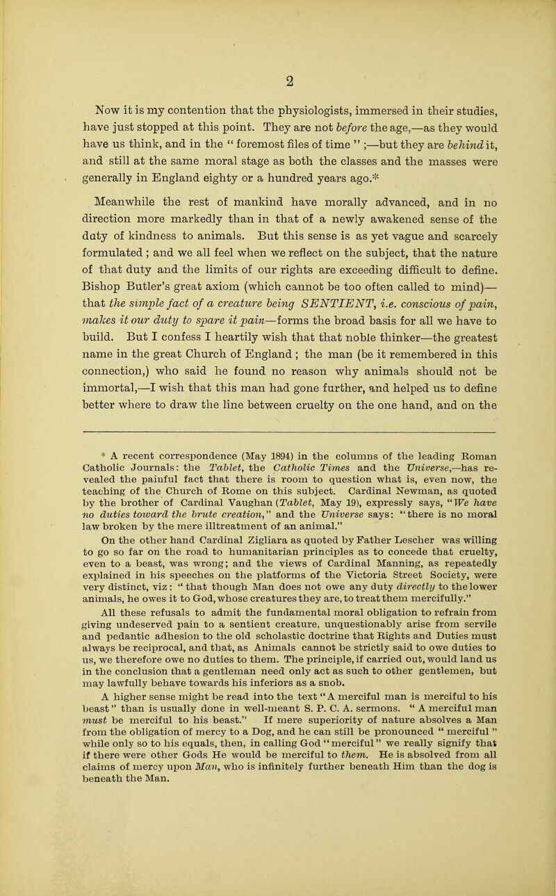 Now it is my contention that the physiologists, immersed in their studies, have just stopped at this point. They are not before the age,—as they would have us think, and in the  foremost files of time  ;—but they are behindit, and still at the same moral stage as both the classes and the masses were generally in England eighty or a hundred years ago.* Meanwhile the rest of mankind have morally advanced, and in no direction more markedly than in that of a newly awakened sense of the daty of kindness to animals. But this sense is as yet vague and scarcely formulated ; and we all feel when we reflect on the subject, that the nature of that duty and the limits of our rights are exceeding difficult to define. Bishop Butler's great axiom (which cannot be too often called to mind)— that the simple fact of a creature being SENTIENT, i.e. conscious of pain, makes it our duty to spare it pain—forms the broad basis for all we have to build. But I confess I heartily wish that that noble thinker—the greatest name in the great Church of England ; the man (be it remembered in this connection,) who said he found no reason why animals should not be immortal,—I wish that this man had gone further, and helped us to define better where to draw the line between cruelty on the one hand, and on the * A recent correspondence (May 1894) in the columns of tlie leading Roman Catholic Jom-nals: the Tablet, the Catholic Times and the Universe,—has re- vealed the painful fact that there is room to question what is, even now, the teaching of the Church of Rome on this subject. Cardinal Newman, as quoted by the brother of Cardinal Vaughan (Ta&Zei, May 19), expressly says, TFie have no duties toiuard the brute creation, and the Universe says: there is no moral law broken by the mere illtreatment of an animal. On the other hand Cardinal Zigliara as quoted by Father Lescher was willing to go so far on the road to humanitarian principles as to concede that cruelty, even to a beast, was wrong; and the views of Cardinal Manning, as repeatedly explained in his speeches on the platforms of the Victoria Street Society, were very distinct, viz :  that though Man does not owe any duty directly to the lower animals, he owes it to God, whose creatures they are, to treat them mercifully. All these refusals to admit the fundamental moral obligation to refrain from giving undeserved pain to a sentient creature, unquestionably arise from servile and pedantic adhesion to the old scholastic doctrine that Rights and Duties must always be reciprocal, and that, as Animals cannot be strictly said to owe duties to us, we therefore owe no duties to them. The principle, if carried out, would land us in the conclusion that a gentleman need only act as such to other gentlemen, but may lawfully behave towards his inferiors as a snob. A higher sense might be read into the text  A merciful man is merciful to his beast than is usually done in well-meant S. P. C. A. sermons.  A merciful man must be merciful to his beast. If mere superiority of nature absolves a Man from the obligation of mercy to a Dog, and he can still be pronounced  merciful  while only so to his equals, then, in calling God merciful we really signify that if there were other Gods He would be merciful to them. He is absolved from all claims of mercy upon Man, who is infinitely further beneath Him than the dog is beneath the Man.