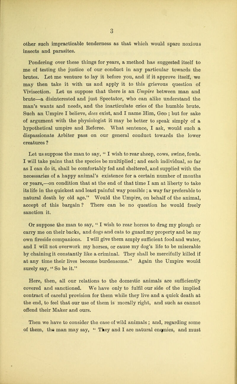 other such impracticable tenderness as that which would spare noxious insects and parasites. Pondering over these things for years, a method has suggested itself to me of testing the justice of our conduct in any particular towards the brutes. Let me venture to lay it before you, and if it approve itself, we may then take it with us and apply it to this grievous question of Vivisection. Let us suppose that there is an Umpire between man and brute—a disinterested and just Spectator, who can alike understand the man's wants and needs, and the inarticulate cries of the humble brute. Such an Umpire I believe, does exist, and I name Him, God ; but for sake of argument with the physiologist it may be better to speak simply of a hypothetical umpire and Eeferee. What sentence, I ask, would such a dispassionate Arbiter pass on our general conduct towards the lower creatures ? Let us suppose the man to say,  I wish to rear sheep, cows, swine, fowls. I will take pains that the species be multiplied ; and each individual, so far as I can do it, shall be comfortably fed and sheltered, and supplied with the necessaries of a happy animal's existence for a certain number of months or years,—on condition that at the end of that time I am at liberty to take its life in the quickest and least painful way possible ; a way far preferable to natural death by old age. Would the Umpire, on behalf of the animal, accept of this bargain ? There can be no question he would freely sanction it. Or suppose the man to say,  I wish to rear horses to drag my plough or carry me on their backs, and dogs and cats to guard my property and be my own fireside companions. I will give them amply sufficient food and water, and I will not overwork my horses, or cause my dog's life to be miserable by chaining it constantly like a criminal. They shall be mercifully killed if at any time their lives become burdensome. Again the Umpire would surely say,  So be it. Here, then, all our relations to the domestic animals are sufficiently covered and sanctioned. We have only to fulfil our side of the implied contract of careful provision for them while they live and a quick death at the end, to feel that our use of them is morally right, and such as cannot offend their Maker and ours. Then we have to consider the case of wild animals ; and, regarding some of them, the man may say,  Tkey and I are natural enqp.iiies, and must