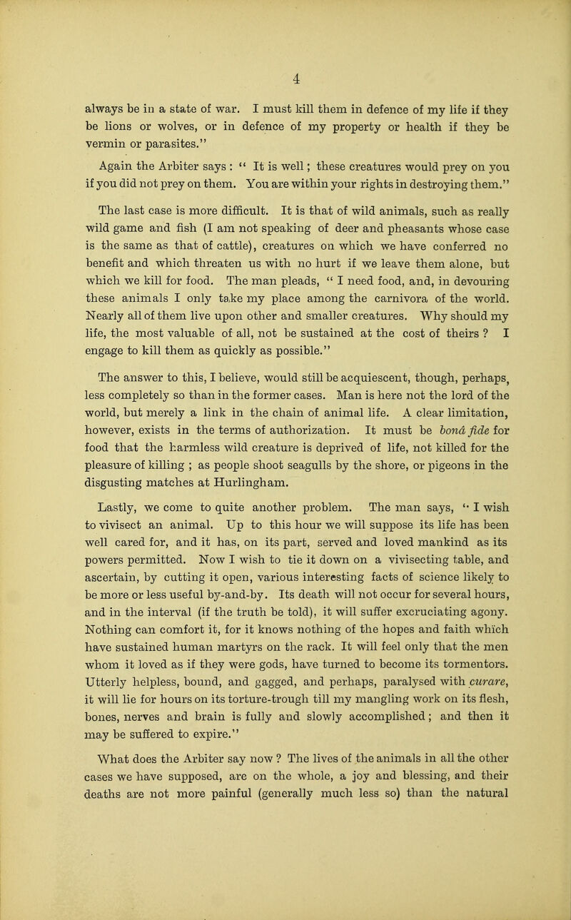 always be in a state of war. I must kill them in defence of my life if they be lions or wolves, or in defence of my property or health if they be vermin or parasites. Again the Arbiter says : It is well; these creatures would prey on you if you did not prey on them. You are within your rights in destroying them. The last case is more difficult. It is that of wild animals, such as really wild game and fish (I am not speaking of deer and pheasants whose case is the same as that of cattle), creatures on which we have conferred no benefit and which threaten us with no hurt if we leave them alone, but which we kill for food. The man pleads,  I need food, and, in devouring these animals I only take my place among the carnivora of the world. Nearly all of them live upon other and smaller creatures. Why should my life, the most valuable of all, not be sustained at the cost of theirs ? I engage to kill them as quickly as possible. The answer to this, I believe, would still be acquiescent, though, perhaps, less completely so than in the former cases. Man is here not the lord of the world, but merely a link in the chain of animal life. A clear limitation, however, exists in the terms of authorization. It must be bond fide tor food that the harmless wild creature is deprived of life, not killed for the pleasure of killing ; as people shoot seagulls by the shore, or pigeons in the disgusting matches at Hurlingham. Lastly, we come to quite another problem. The man says, I wish to vivisect an animal. Up to this hour we will suppose its life has been well cared for, and it has, on its part, served and loved mankind as its powers permitted. Now I wish to tie it down on a vivisecting table, and ascertain, by cutting it open, various interesting facts of science likely to be more or less useful by-and-by. Its death will not occur for several hours, and in the interval (if the truth be told), it will suffer excruciating agony. Nothing can comfort it, for it knows nothing of the hopes and faith which have sustained human martyrs on the rack. It will feel only that the men whom it loved as if they were gods, have turned to become its tormentors. Utterly helpless, bound, and gagged, and perhaps, paralysed with czirare, it will lie for hours on its torture-trough till my mangling work on its flesh, bones, nerves and brain is fully and slowly accomplished; and then it may be suffered to expire. What does the Arbiter say now ? The lives of the animals in all the other cases we have supposed, are on the whole, a joy and blessing, and their deaths are not more painful (generally much less so) than the natural