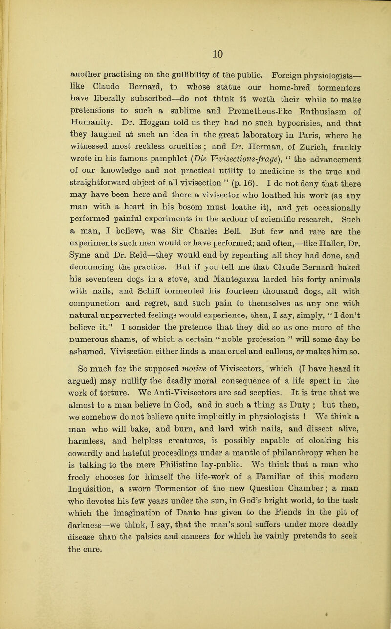 another practising on the gullibility of the public. Foreign physiologists— like Claude Bernard, to whose statue our home-bred tormentors have liberally subscribed—do not think it worth their while to make pretensions to such a sublime and Prometheus-like Enthusiasm of Humanity. Dr. Hoggan told us they had no such hypocrisies, and that they laughed at such an idea in the great laboratory in Paris, where he witnessed most reckless cruelties ; and Dr. Herman, of Zurich, frankly wrote in his famous pamphlet {Die Vivisections-frage),  the advancement of our knowledge and not practical utility to medicine is the true and straightforward object of all vivisection  (p. 16). I do not deny that there may have been here and there a vivisector who loathed his work (as any man with a heart in his bosom must loathe it), and yet occasionally performed painful experiments in the ardour of scientific research. Such a man, I believe, was Sir Charles Bell. But few and rare are the experiments such men would or have performed; and often,—like Haller, Dr. Syme and Dr. Reid—they would end by repenting all they had done, and denouncing the practice. But if you tell me that Claude Bernard baked his seventeen dogs in a stove, and Mantegazza larded his forty animals with nails, and Schiff tormented his fourteen thousand dogs, all with compunction and regret, and such pain to themselves as any one with natural unperverted feelings would experience, then, I say, simply,  I don't believe it. I consider the pretence that they did so as one more of the numerous shams, of which a certain noble profession  will some day be ashamed. Vivisection either finds a man cruel and callous, or makes him so. So much for the supposed motive of Vivisectors, which (I have heard it argued) may nullify the deadly moral consequence of a life spent in the work of torture. We Anti-Vivisectors are sad sceptics. It is true that we almost to a man believe in God, and in such a thing as Duty ; but then, we somehow do not believe quite implicitly in physiologists ! We think a man who will bake, and burn, and lard with nails, and dissect alive, harmless, and helpless creatures, is possibly capable of cloaking his cowardly and hateful proceedings under a mantle of philanthropy when he is talking to the mere Philistine lay-public. We think that a man who freely chooses for himself the life-work of a Familiar of this modern Inquisition, a sworn Tormentor of the new Question Chamber ; a man who devotes his few years under the sun, in God's bright world, to the task which the imagination of Dante has given to the Fiends in the pit of darkness—we think, I say, that the man's soul suffers under more deadly disease than the palsies and cancers for which he vainly pretends to seek the cure.