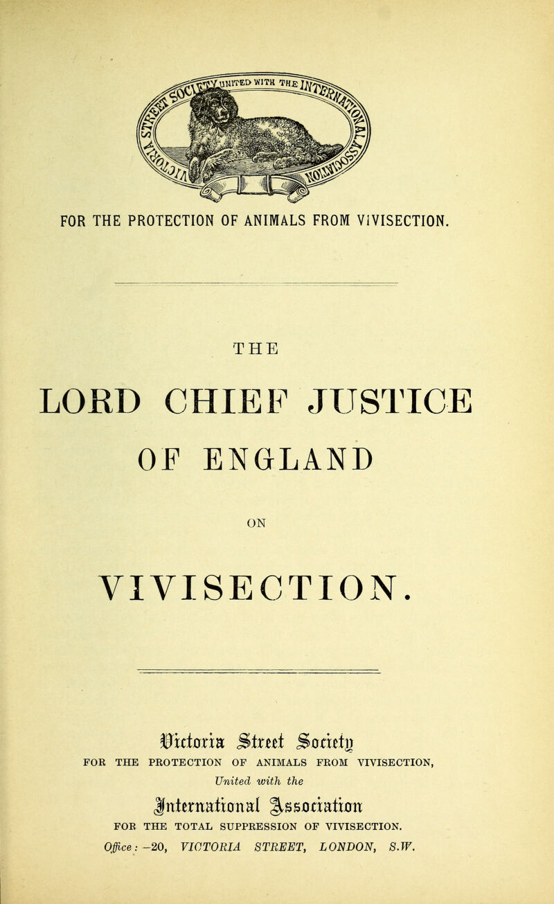 FOR THE PROTECTION OF ANIMALS FROM VIVISECTION. THE LORD CHIEF JUSTICE OF ENGLAND ON VIVISECTION. FOR THE PROTECTION OF ANIMALS FROM VIVISECTION, United with the ^nkxmtmml %SBOcmtxon FOR THE TOTAL SUPPRESSION OF VIVISECTION. Offi.ce: -20, VICTORIA STREET, LONDON, 8.W.