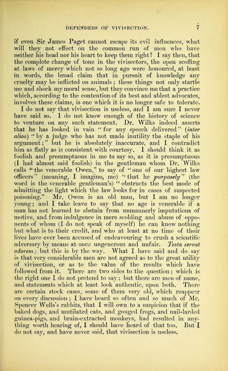 if even Sir James Paget cannot escape its evil influences, what will they not effect on the common run of men wlio have neither his head nor his heart to keep them right? I say then, that the complete change of tone in the vivisectors, the open scoffing at laws of mercy which not so long ago were honoured, at least in words, the broad claim that in pursuit of knowledge any cruelty may be inflicted on animals ; these things not only startle me and shock my moral sense, but they convince me that a practice which, according to the contention of its best and ablest advocates, iuA^olves these claims, is one which it is no longer safe to tolerate. I do not say that vivisection is useless, and I am sure I never have said so. I do not know enough of the history of science to venture on anv such statement. Dr. Wilks indeed asserts that he has looked in vain  for any speech delivered *' (inter alios)  by a judge who has not made inutility the staple of his argument; but he is absolutely inaccurate, and I contradict him as flatly as is consistent with courtesy. I should think it as foolish and presumptuous in me to say so, as it is presumptuous (I had almost said foolish) in the gentleman whom Dr. Wilks calls  the venerable Owen, to say of one of our highest law officers'' (meaning, I imagine, me) ''that he purposely^' (the word is the venerable gentleman's)  obstructs the best mode of admitting the light which the law looks for in cases of suspected poisoning. Mr. Owen is an old man, but I am no longer young; and I take leave to say that no age is venerable if a man has not learned to abstain from unmannerly imputations of motive, and from indulgence in mere scolding and abuse of oppo- nents of whom (I do not speak of myself) he can know nothing but what is to their credit, and who at least at no time of their lives have ever been accused of endeavouring to crush a scientiffc adversary by means at ones ungenerous and unfair. Testa servat odorern; but this is by the way. What I have said and do say is that very considerable men are not agreed as to the great utility of vivisection, or as to the value of the results which have followed from it. There are tvfo sides to the question; which is the right one I do not pretend to say; but there are men of name, and statements which at least look authentic, upon both. There are certain stock cases, some of them very old, which reappear on every discussion ; I have heard so often and so much of Mr. Spencer Wells's rabbits, that I will own to a suspicion that if the baked dogs, and mutilated cats, and gouged frogs, and nail-larded guinea-pigs, and brain-extracted monkeys, had resulted in any- thing worth hearing of, I should have heard of that too. But I do not say, and have never said, that vivisection is useless.