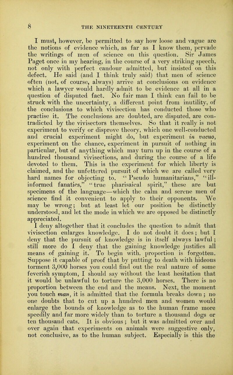 I must, however, be permitted to say how loose and vague are the notions of evidence which, as far as I know them, pervade the writings of men of science on this question. Sir James Paget once in my hearing, in the course of a very striking speech, not only with perfect candour admitted, but insisted on this defect. He said (and I think truly said) that men of science often (not, of course, always) arrive at conclusions on evidence which a lawyer would hardly admit to be evidence at all in a question of disputed fact. No fair man I think can fail to be struck with the uncertainty, a different point from inutility, of the conclusions to which vivisection has conducted those who practise it. The conclusions are doubted, are disputed, are con- tradicted by the vivisectors themselves. So that it really is not experiment to verify or disprove theory, which one well-conducted and crucial experiment might do, but experiment in vacuo, experiment on the chance, experiment in pursuit of nothing in particular, but of anything which may turn up in the course of a hundred thousand vivisections, and during the course of a life devoted to them. This is the experiment for which liberty is claimed, and the unfettered pursuit of which we are called very hard names for objecting to.  Pseudo humanitarians, ill- informed fanatics, ''true pharisaical spirit, these are but specimens of the language—which the calm and serene men of science find it convenient to apply to their opponents. We may be wrong; but at least let our position be distinctly understood, and let the mode in which we are opposed be distinctly appreciated. I deny altogether that it concludes the question to admit that vivisection enlarges knowledge. I do not doubt it does ; but T deny that the pursuit of knowledge is in itself always lawful; still more do I deny that the gaining knowledge justifies all means of gaining it. To begin with, proportion is forgotten. Suppose it capable of proof that by putting to death with hideous torment 3,000 horses you could find out the real nature of some feverish symptom, I should say without the least hesitation that it would be unlawful to torture the 3,000 horses. There is no proportion between the end and the means. Next, the moment you touch man, it is admitted that the formula breaks down ; no one doubts that to cut up a hundred men and women would enlarge the bounds of knowledge as to the human frame more speedily and far more widely than to torture a thousand dogs or ten thousand cats. It is obvious; but it was admitted over and over again that experiments on animals were suggestive only, not conclusive, as to the human subject. Especially is this the