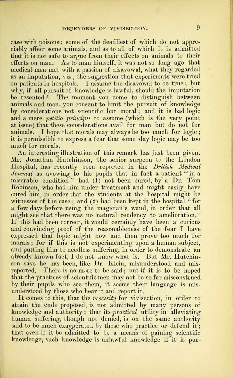 case with poisons ; some of the deadliest of which do not appre- ciably affect some animals, and as to all of which it is admitted that it is not safe to argue from their effects on animals to their effects on man. As to man himself, it was not so long ago that medical men met with a passion of disavowal, what they regarded as an imputation, viz., the suggestion that experiments were tried on patients in hospitals. I assume the disavowal to be true ; but w^hy, if all pursuit of knowledge is lawful, should the imputation be resented? The moment you come to distinguish between animals and man, you consent to limit the pursuit of knowledge by considerations not scientific but moral; and it is bad logic and a mere petitio principii to assume (which is the very point at issue) that these considerations avail for man but do not for animals. I hope that morals may always be too much for logic ; it is permissible to express a fear that some day logic may be too much for morals. An interesting illustration of this remark has just been given. Mr. Jonathan Hutchinson, the senior surgeon to the London Hospital, has recently been reported in the British Medical Journal as avowing to his pupils that in fact a patient  in a miserable condition had (1) not been cured, by a Dr. Tom Kobinson, who had him under treatment and might easily have cured him, in order that the students at the hospital might be witnesses of the case ; and (2) had been kept in the hospital  for a few days before using the magician's wand, in order that all might see that there was no natural tendency to amelioration. If this had been correct, it would certainly have been a curious and convincing proof of the reasonableness of the fear I have expressed that logic might now and then prove too much for morals ; for if this is not experimenting upon a human subject, and putting him to needless suffering, in order to demonstrate an already known fact, I do not know what is. But Mr. Hutchin- son says he has been, like Dr. Klein, misunderstood and mis- reported. There is no more to be said; but if it is to be hoped that the practices of scientific men may not be so far misconstrued by their pupils who see them, it seems their language is mis- understood by those who hear it and report it. It comes to this, that the necessity for vivisection, in order to attain the ends proposed, is not admitted by many persons of knowledge and authority ; that its practical utility in alleviating human suffering, though not denied, is on the same authority said to be much exaggerated by those who practice or defend it; that even if it be admitted to be a means of gaining scientific knowledge, such knowledge is unlawful knowledge if it is pur-
