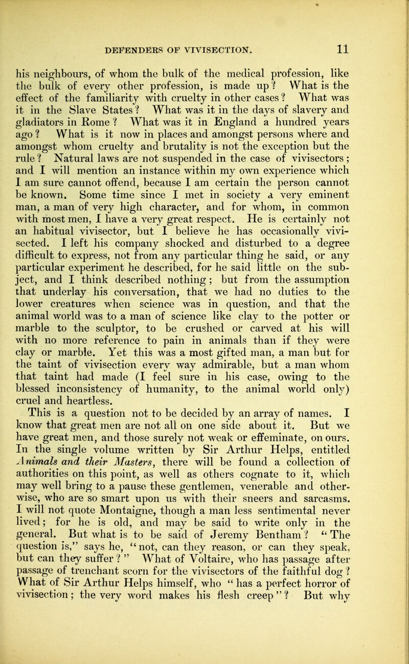 his neighbours, of whom the bulk of the medical profession, like the bulk of every other profession, is made up What is the effect of the familiarity with cruelty in other cases ? What was it in the Slave States t What was it in the days of slavery and gladiators in Rome ? What was it in England a hundred years ago 1 What is it now in places and amongst persons where and amongst whom cruelty and brutality is not the exception but the rule ? Natural laws are not suspended in the case of vivisectors ; and I will mention an instance within my own experience which I am sure cannot offend, because I am certain the person cannot be known. Some time since I met in society a very eminent man, a man of very high character, and for whom, in common with most men, I have a very great respect. He is certainly not an habitual vivisector, but I believe he has occasionally vivi- sected. I left his company shocked and disturbed to a degree difficult to express, not from any particular thing he said, or any particular experiment he described, for he said little on the sub- ject, and I think described nothing; but from the assumption that underlay his conversation, that we had no duties to the lower creatures when science was in question, and that the animal world was to a man of science like clay to the potter or marble to the sculptor, to be crushed or carved at his will with no more reference to pain in animals than if they were clay or marble. Yet this was a most gifted man, a man but for the taint of vivisection every way admirable, but a man whom that taint had made (I feel sure in his case, owing to the blessed inconsistency of humanity, to the animal world only) cruel and heartless. This is a question not to be decided by an array of names. I know that great men are not all on one side about it. But we have great men, and those surely not weak or effeminate, on ours. In the single volume written by Sir Arthur Helps, entitled Animals and their Masters, there will be found a collection of authorities on this point, as well as others cognate to it, which may well bring to a pause these gentlemen, venerable and other- wise, who are so smart upon us with their sneers and sarcasms. I will not quote Montaigne, though a man less sentimental never lived; for he is old, and may be said to write only in the general. But what is to be said of Jeremy Bentham ? The question is, says he, not, can they reason, or can they speak, but can they suffer ?  What of Voltaire, who has passage after passage of trenchant scorn for the vivisectors of the faithful dog ? What of Sir Arthur Helps himself, who  has a perfect horror of vivisection; the very word makes his flesh creep? But why
