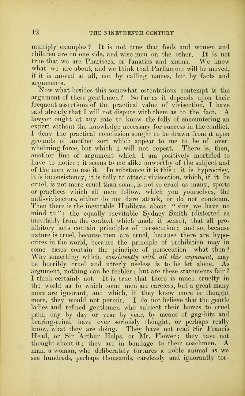 multiply examples ? It is not true that fools and women and children are on one side, and wise men on the other. It is not true that we are Pharisees, or fanatics and shams. We know what we are about, and we think that Parliament will be moved, if it is moved at all, not by calling names, but by facts and arguments. Now what besides this somewhat ostentatious contempt is the argument of these gentlemen ? So far as it depends upon their frequent assertions of the practical value of vivisection, I have said already that I will not dispute with them as to the fact. A lawyer ought at any rate to know the folly of encountering an expert without the knowledge necessary for success in the conflict. I deny the practical conclusion sought to be drawn from it upon grounds of another sort which appear to me to be of over- whelming force, but which I will not repeat. There is, then, another line of argument which I am positively mortified to have to notice; it seems to me alike unworthy of the subject and of the men who use it. In substance it is this : it is hyprocrisy, it is inconsistency, it is folly to attack vivisection, which, if it be cruel, is not more cruel than some, is not so cruel as many, sports or practices which all men follow, which you yourselves, the anti-vivisectors, either do not dare attack, or do not condemn. Then there is the inevitable Hudibras about  sins we have no mind to ; the equally inevitable Sydney Smith (distorted as inevitably from the context which made it sense), that all pro- hibitory acts contain principles of persecution ; and so, because nature is cruel, because men are cruel, because there are hypo- crites in the world, because the principle of prohibition may in some cases contain the principle of persecution—what then ? Why something which, consistently with all this argunmLt, may be horribly cruel and utterly useless is to be let alone. As argument, nothing can be feebler; but are these statements fair ? I think certainly not. It is true that there is much cruelty in the world as to which some men are careless, but a great many more are ignorant, and which, if they knew more or thought more, they would not permit. I do not beUeve that the gentle ladies and refined gentlemen who subject their horses to cruel pain, day by day or year by year, by means of gag-bits and bearing-reins, have ever seriously thought, or perhaps really know, what they are doing. They have not read Sir Francis Head, or Sir Arthur Helps, or Mr. Flower; they have not thought about it; they are in bondage to their coachmen. A man, a woman, who deliberately tortures a noble animal as we see hundreds, perhaps thousands, carelessly and ignorantly tor-