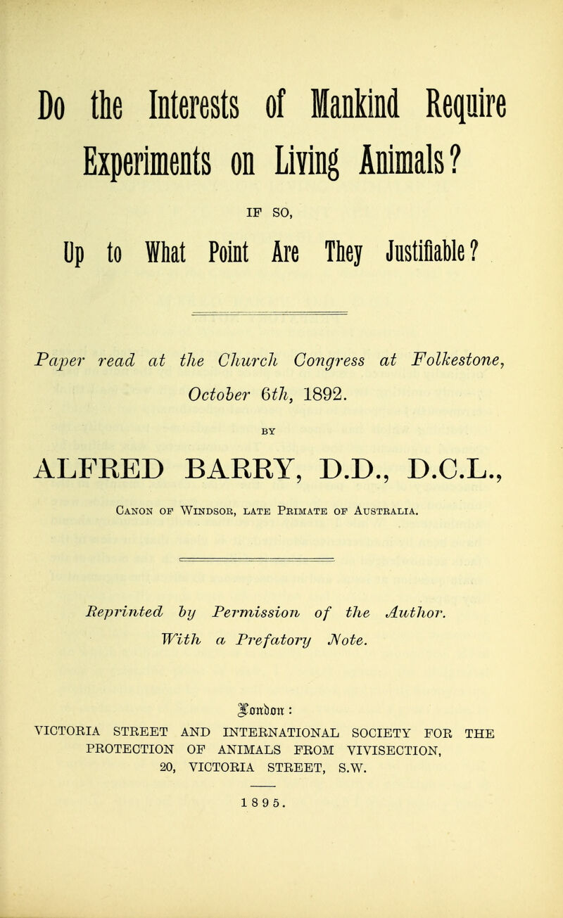 Do the Interests of Mankind Require Experiments on Living Animals? IF so, Dp to What Point Are They Justifiable ? Pajjer read at the Church Congress at FolJcestoney October 6th, 1892. BY ALFRED BARRY, D.D., D.C.L., Canon of Windsor, late Peimate of Australia. Beprinted hy Permissioiv of the Author. With a Prefatory JSote. VICTORIA STREET AND INTERNATIONAL SOCIETY FOR THE PROTECTION OF ANIMALS FROM VIVISECTION, 20, VICTORIA STREET, S.W.