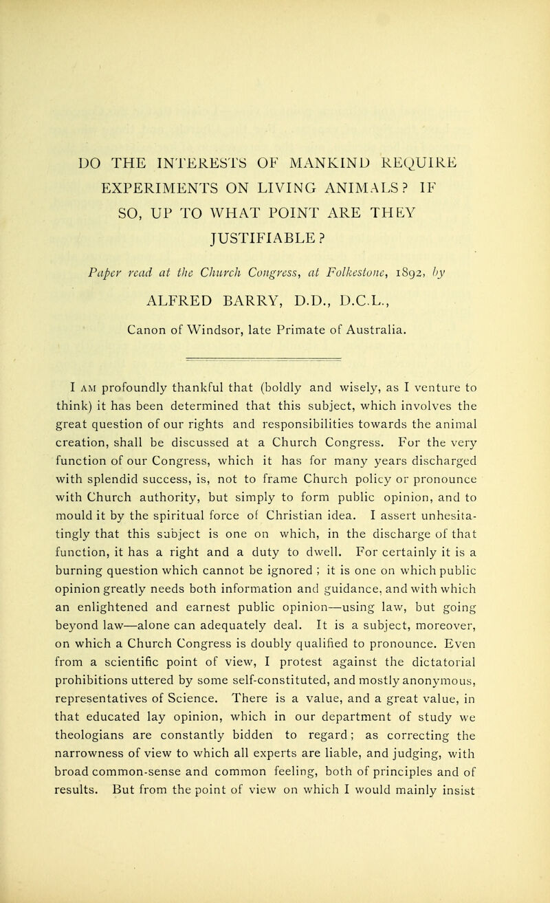 EXPERIMENTS ON LIVING ANIMALS? IF SO, UP TO WHAT POINT ARE THEY JUSTIFIABLE ? Paper read at tJie Chuvcli Congress, at Folkestone, 1892, hy ALFRED BARRY, D.D., D.C.L., Canon of Windsor, late Primate of Australia. I AM profoundly thankful that (boldly and wisely, as I venture to think) it has been determined that this subject, which involves the great question of our rights and responsibilities towards the animal creation, shall be discussed at a Church Congress. For the very function of our Congress, which it has for many years discharged with splendid success, is, not to frame Church policy or pronounce with Church authority, but simply to form public opinion, and to mould it by the spiritual force of Christian idea. I assert unhesita- tingly that this subject is one on which, in the discharge of that function, it has a right and a duty to dwell. For certainly it is a burning question which cannot be ignored ; it is one on which public opinion greatly needs both information and guidance, and with which an enlightened and earnest public opinion—using law, but going beyond law—alone can adequately deal. It is a subject, moreover, on which a Church Congress is doubly qualified to pronounce. Even from a scientific point of view, I protest against the dictatorial prohibitions uttered by some self-constituted, and mostly anonymous, representatives of Science. There is a value, and a great value, in that educated lay opinion, which in our department of study we theologians are constantly bidden to regard; as correcting the narrowness of view to which all experts are liable, and judging, with broad common-sense and common feeling, both of principles and of