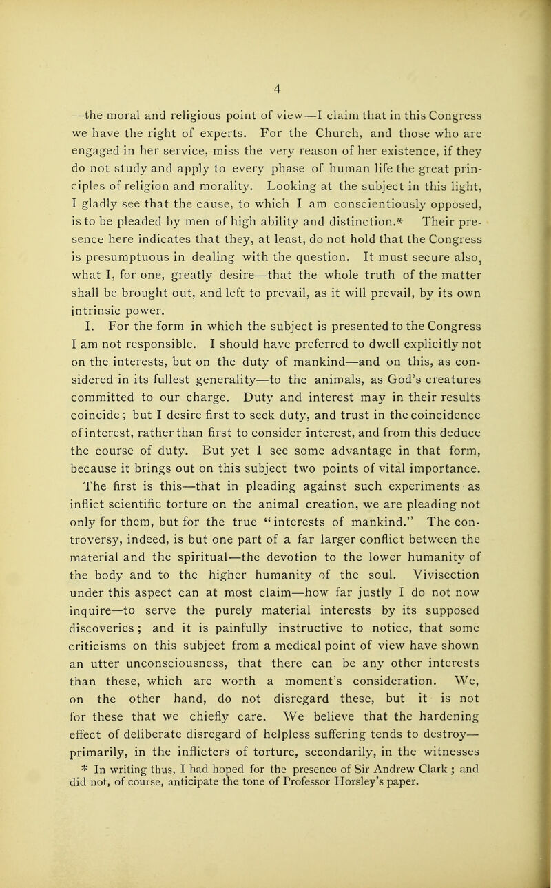 —the moral and religious point of view—I claim that in this Congress we have the right of experts. For the Church, and those who are engaged in her service, miss the very reason of her existence, if they do not study and apply to every phase of human life the great prin- ciples of religion and morality. Looking at the subject in this light, I gladly see that the cause, to which I am conscientiously opposed, is to be pleaded by men of high ability and distinction.* Their pre- sence here indicates that they, at least, do not hold that the Congress is presumptuous in dealing with the question. It must secure also, what I, for one, greatly desire—that the whole truth of the matter shall be brought out, and left to prevail, as it will prevail, by its own intrinsic power. I. For the form in which the subject is presented to the Congress I am not responsible. I should have preferred to dwell explicitly not on the interests, but on the duty of mankind—and on this, as con- sidered in its fullest generality—to the animals, as God's creatures committed to our charge. Duty and interest may in their results coincide; but I desire first to seek duty, and trust in the coincidence of interest, rather than first to consider interest, and from this deduce the course of duty. But yet I see some advantage in that form, because it brings out on this subject two points of vital importance. The first is this—that in pleading against such experiments as inflict scientific torture on the animal creation, we are pleading not only for them, but for the true  interests of mankind. The con- troversy, indeed, is but one part of a far larger conflict between the material and the spiritual—the devotion to the lower humanity of the body and to the higher humanity of the soul. Vivisection under this aspect can at most claim—how far justly I do not now inquire—to serve the purely material interests by its supposed discoveries ; and it is painfully instructive to notice, that some criticisms on this subject from a medical point of view have shown an utter unconsciousness, that there can be any other interests than these, which are worth a moment's consideration. We, on the other hand, do not disregard these, but it is not for these that we chiefly care. We believe that the hardening effect of deliberate disregard of helpless suffering tends to destroy— primarily, in the inflicters of torture, secondarily, in the witnesses * In writing thus, I had hoped for the presence of Sir Andrew Clark ; and did not, of course, anticipate the tone of Professor Horsley's paper.