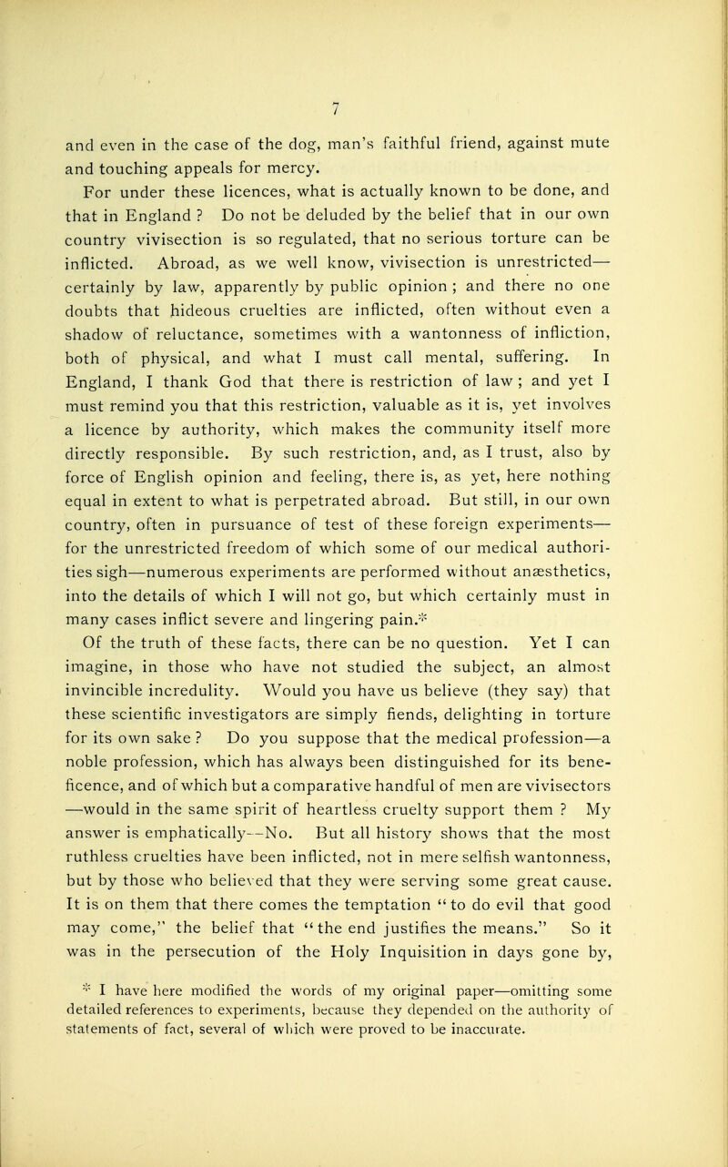 and even in the case of the dog, man's faithful friend, against mute and touching appeals for mercy. For under these licences, what is actually known to be done, and that in England ? Do not be deluded by the belief that in our own country vivisection is so regulated, that no serious torture can be inflicted. Abroad, as we well know, vivisection is unrestricted— certainly by law, apparently by public opinion ; and there no one doubts that hideous cruelties are inflicted, often without even a shadow of reluctance, sometimes with a wantonness of infliction, both of physical, and what I must call mental, suffering. In England, I thank God that there is restriction of law ; and yet I must remind you that this restriction, valuable as it is, yet involves a licence by authority, which makes the community itself more directly responsible. By such restriction, and, as I trust, also by force of English opinion and feeling, there is, as yet, here nothing equal in extent to what is perpetrated abroad. But still, in our own country, often in pursuance of test of these foreign experiments— for the unrestricted freedom of which some of our medical authori- ties sigh—numerous experiments are performed without anassthetics, into the details of which I will not go, but which certainly must in many cases inflict severe and lingering pain.-'^ Of the truth of these facts, there can be no question. Yet I can imagine, in those who have not studied the subject, an almost invincible incredulity. Would you have us believe (they say) that these scientific investigators are simply fiends, delighting in torture for its own sake ? Do you suppose that the medical profession—a noble profession, which has always been distinguished for its bene- ficence, and of which but a comparative handful of men are vivisectors —would in the same spirit of heartless cruelty support them ? My answer is emphatically—No. But all history shows that the most ruthless cruelties have been inflicted, not in mere selfish wantonness, but by those who believed that they were serving some great cause. It is on them that there comes the temptation to do evil that good may come, the belief that  the end justifies the means. So it was in the persecution of the Holy Inquisition in days gone by, I have here modified the words of my original paper—omitting some detailed references to experiments, because they depended on the authority of statements of fact, several of which were proved to be inaccurate-